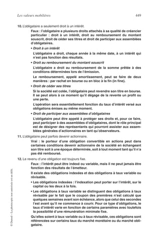 Les valeurs mobilières 449
©Dunod–Laphotocopienonautoriséeestundélit.
10. L’obligataire a seulement droit à un intérêt.
Faux : l’obligataire a plusieurs droits attachés à sa qualité de créancier
particulier : droit à un intérêt, droit au remboursement du montant
souscrit, droit de céder ses titres et droit de participer aux assemblées
d’obligataires.
• Droit à un intérêt
L’obligataire a droit, chaque année à la même date, à un intérêt qui
n’est pas fonction des résultats.
• Droit au remboursement du montant souscrit
L’obligataire a droit au remboursement de la somme prêtée à des
conditions déterminées lors de l’émission.
Le remboursement, appelé amortissement, peut se faire de deux
manières : par rachat en bourse ou en bloc à la ﬁn (in ﬁne).
• Droit de céder ses titres
Si la société est cotée, l’obligataire peut revendre son titre en bourse.
Il se peut alors à ce moment qu’il dégage de la revente un proﬁt ou
une perte.
L’opération sera essentiellement fonction du taux d’intérêt versé aux
obligations émises au même moment.
• Droit de participer aux assemblées d’obligataires
L’obligataire peut être appelé à protéger ses droits et, pour ce faire,
peut participer à des assemblées d’obligataires, dont le rôle principal
est de désigner des représentants qui pourront assister aux assem-
blées générales d’actionnaires en tant qu’observateurs.
11. L’obligataire peut parfois devenir actionnaire.
Vrai : le porteur d’une obligation convertible en actions peut dans
certaines conditions devenir actionnaire de la société en échangeant
son titre soit à une époque déterminée, soit à tout moment tant qu’il n’a
pas été remboursé.
12. Le revenu d’une obligation est toujours ﬁxe.
Faux : l’intérêt peut être indexé ou variable, mais il ne peut jamais être
fonction des résultats de l’émetteur.
Il existe des obligations indexées et des obligations à taux variable ou
révisable.
• Les obligations indexées : l’indexation peut porter sur l’intérêt, sur le
capital ou les deux à la fois.
• Les obligations à taux variable se distinguent des obligations à taux
révisable par le fait que le coupon des premières n’est calculé que
quelques semaines avant son échéance, alors que celui des secondes
l’est avant qu’il ne commence à courir. Pour ce type d’obligations, le
taux d’intérêt varie en fonction de certains paramètres avec toutefois
la possibilité d’une rémunération minimale ﬁxe.
Qu’elles soient à taux variable ou à taux révisable, ces obligations sont
référencées sur certains taux du marché monétaire ou du marché obli-
gataire.
 