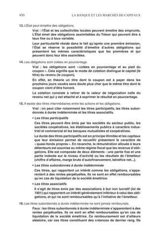 450 LA BANQUE ET LES MARCHÉS DE CAPITAUX
13. L’État peut émettre des obligations.
Vrai : l’État et les collectivités locales peuvent émettre des emprunts.
L’État émet des obligations assimilables du Trésor qui peuvent être à
taux ﬁxe ou à taux variable.
Leur particularité réside dans le fait qu’après une première émission,
l’État se réserve la possibilité d’émettre d’autres obligations qui
présentent les mêmes caractéristiques que les premières et qui
peuvent donc leur être assimilées.
14. Les obligations sont cotées en pourcentage.
Vrai : les obligations sont « cotées en pourcentage et au pied du
coupon ». Cela signiﬁe que le mode de cotation distingue le capital (le
titre) du revenu (le coupon).
En effet, en théorie un titre dont le coupon est à payer dans les
prochains jours vaudra sans doute plus cher que le même titre dont le
coupon vient d’être honoré.
La cotation consiste à retirer de la valeur de négociation celle du
revenu net qui y est attaché et à exprimer le résultat en pourcentage.
15. Il existe des titres intermédiaires entre les actions et les obligations.
Vrai : on peut citer notamment les titres participatifs, les titres subor-
donnés à durée indéterminée et les titres associatifs.
• Les titres participatifs
Ces titres peuvent être émis par les sociétés du secteur public, les
sociétés coopératives, les établissements publics à caractère indus-
triel et commercial et les banques mutualistes et coopératives.
La durée des titres participatifs est en principe illimitée et les capitaux
que leur émission permet de recueillir présentent le caractère de
« quasi-fonds propres ». En revanche, la rémunération allouée à leurs
détenteurs est soumise au même régime ﬁscal que les revenus d’obli-
gations. Elle est composée de deux éléments : une partie ﬁxe et une
partie indexée sur le niveau d’activité ou les résultats de l’émetteur
(chiffre d’affaires, marge brute d’autoﬁnancement, bénéﬁce net...).
• Les titres subordonnés à durée indéterminée
Ces titres, qui rapportent un intérêt comme les obligations, s’appa-
rentent à des rentes perpétuelles. Ils ne sont en effet remboursables
qu’en cas de liquidation de la société émettrice.
• Les titres associatifs
Il s’agit de titres émis par des associations à but non lucratif (loi de
1901) qui rapportent un intérêt généralement inférieur à celui des obli-
gations, et qui ne sont remboursables qu’à l’initiative de l’émetteur.
16. Les titres subordonnés à durée indéterminée ne sont jamais remboursés.
Faux : les titres subordonnés à durée indéterminée s’apparentent à des
rentes perpétuelles. Ils ne sont en effet remboursables qu’en cas de
liquidation de la société émettrice. Ce remboursement est d’ailleurs
aléatoire, car ces titres constituent des créances de dernier rang. De
 