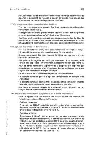 Les valeurs mobilières 451
©Dunod–Laphotocopienonautoriséeestundélit.
plus, le conseil d’administration de la société émettrice peut décider de
reporter le paiement de l’intérêt si aucun dividende n’est alloué aux
actionnaires au titre d’un ou plusieurs exercices.
17. Certaines associations peuvent émettre des titres.
Vrai : les titres associatifs peuvent être émis par des associations à but
non lucratif (loi de 1901).
Ils rapportent un intérêt généralement inférieur à celui des obligations
et ne sont remboursables qu’à l’initiative de l’émetteur.
Ces titres s’adressent davantage à des personnes animées du désir de
contribuer au succès d’une oeuvre humanitaire, scientiﬁque ou cultu-
relle, plutôt qu’à des investisseurs soucieux de rentabilité et de sécurité.
18. La plupart des titres sont dématérialisés.
Vrai : la dématérialisation, c’est essentiellement l’inscription obliga-
toire des titres à un compte ouvert au nom du propriétaire.
Comme auparavant, les deux formes de titres « au porteur » et « au
nominatif » subsistent.
Les valeurs étrangères ne sont pas soumises à la réforme, mais
doivent être déposées conformément à la réglementation des changes.
Pour les titres nominatifs, la preuve de la propriété est apportée par
l’inscription en compte chez l’émetteur. La transmission des titres
s’opère par virement de compte à compte.
En fait il existe deux types de comptes de titres nominatifs :
• le compte nominatif pur : il s’agit des titres inscrits en compte chez
l’émetteur ;
• le compte nominatif administré : il s’agit de titres nominatifs inscrits
à la fois chez l’émetteur et chez l’intermédiaire ﬁnancier.
Les titres au porteur doivent être obligatoirement déposés sur un
compte ouvert chez un intermédiaire ﬁnancier.
19. Le revenu des actions et des obligations subit le même régime ﬁscal.
Faux : le régime ﬁscal des revenus des actions et celui des revenus des
obligations sont sensiblement différents.
• Actions françaises
À compter de 2008, l’imposition des dividendes change. Les particu-
liers vont pouvoir choisir entre la taxation à l’impôt sur le revenu et le
prélèvement forfaitaire libératoire de 16 %.
Première solution
Soumission à l’impôt sur le revenu au barème progressif, après
déduction d’un abattement de 40 % et d’un abattement ﬁxe annuel de
1 525 € pour un célibataire ou de 3 050 € pour un couple. L’action-
naire bénéﬁcie en plus d’un crédit d’impôt sur le revenu égal à 50 %
du montant des dividendes perçus dans la limite de 115 € pour un
célibataire et de 230 € pour un couple. À l’impôt viennent s’ajouter
les prélèvements sociaux au taux de 11 %.
 
