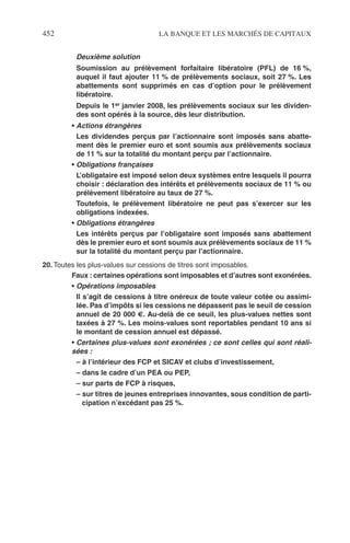 452 LA BANQUE ET LES MARCHÉS DE CAPITAUX
Deuxième solution
Soumission au prélèvement forfaitaire libératoire (PFL) de 16 %,
auquel il faut ajouter 11 % de prélèvements sociaux, soit 27 %. Les
abattements sont supprimés en cas d’option pour le prélèvement
libératoire.
Depuis le 1er janvier 2008, les prélèvements sociaux sur les dividen-
des sont opérés à la source, dès leur distribution.
• Actions étrangères
Les dividendes perçus par l’actionnaire sont imposés sans abatte-
ment dès le premier euro et sont soumis aux prélèvements sociaux
de 11 % sur la totalité du montant perçu par l’actionnaire.
• Obligations françaises
L’obligataire est imposé selon deux systèmes entre lesquels il pourra
choisir : déclaration des intérêts et prélèvements sociaux de 11 % ou
prélèvement libératoire au taux de 27 %.
Toutefois, le prélèvement libératoire ne peut pas s’exercer sur les
obligations indexées.
• Obligations étrangères
Les intérêts perçus par l’obligataire sont imposés sans abattement
dès le premier euro et sont soumis aux prélèvements sociaux de 11 %
sur la totalité du montant perçu par l’actionnaire.
20. Toutes les plus-values sur cessions de titres sont imposables.
Faux : certaines opérations sont imposables et d’autres sont exonérées.
• Opérations imposables
Il s’agit de cessions à titre onéreux de toute valeur cotée ou assimi-
lée. Pas d’impôts si les cessions ne dépassent pas le seuil de cession
annuel de 20 000 €. Au-delà de ce seuil, les plus-values nettes sont
taxées à 27 %. Les moins-values sont reportables pendant 10 ans si
le montant de cession annuel est dépassé.
• Certaines plus-values sont exonérées ; ce sont celles qui sont réali-
sées :
– à l’intérieur des FCP et SICAV et clubs d’investissement,
– dans le cadre d’un PEA ou PEP,
– sur parts de FCP à risques,
– sur titres de jeunes entreprises innovantes, sous condition de parti-
cipation n’excédant pas 25 %.
 