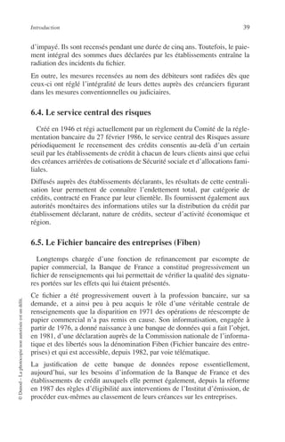 Introduction 39
©Dunod–Laphotocopienonautoriséeestundélit.
d’impayé. Ils sont recensés pendant une durée de cinq ans. Toutefois, le paie-
ment intégral des sommes dues déclarées par les établissements entraîne la
radiation des incidents du ﬁchier.
En outre, les mesures recensées au nom des débiteurs sont radiées dès que
ceux-ci ont réglé l’intégralité de leurs dettes auprès des créanciers ﬁgurant
dans les mesures conventionnelles ou judiciaires.
6.4. Le service central des risques
Créé en 1946 et régi actuellement par un règlement du Comité de la régle-
mentation bancaire du 27 février 1986, le service central des Risques assure
périodiquement le recensement des crédits consentis au-delà d’un certain
seuil par les établissements de crédit à chacun de leurs clients ainsi que celui
des créances arriérées de cotisations de Sécurité sociale et d’allocations fami-
liales.
Diffusés auprès des établissements déclarants, les résultats de cette centrali-
sation leur permettent de connaître l’endettement total, par catégorie de
crédits, contracté en France par leur clientèle. Ils fournissent également aux
autorités monétaires des informations utiles sur la distribution du crédit par
établissement déclarant, nature de crédits, secteur d’activité économique et
région.
6.5. Le Fichier bancaire des entreprises (Fiben)
Longtemps chargée d’une fonction de reﬁnancement par escompte de
papier commercial, la Banque de France a constitué progressivement un
ﬁchier de renseignements qui lui permettait de vériﬁer la qualité des signatu-
res portées sur les effets qui lui étaient présentés.
Ce ﬁchier a été progressivement ouvert à la profession bancaire, sur sa
demande, et a ainsi peu à peu acquis le rôle d’une véritable centrale de
renseignements que la disparition en 1971 des opérations de réescompte de
papier commercial n’a pas remis en cause. Son informatisation, engagée à
partir de 1976, a donné naissance à une banque de données qui a fait l’objet,
en 1981, d’une déclaration auprès de la Commission nationale de l’informa-
tique et des libertés sous la dénomination Fiben (Fichier bancaire des entre-
prises) et qui est accessible, depuis 1982, par voie télématique.
La justiﬁcation de cette banque de données repose essentiellement,
aujourd’hui, sur les besoins d’information de la Banque de France et des
établissements de crédit auxquels elle permet également, depuis la réforme
en 1987 des règles d’éligibilité aux interventions de l’Institut d’émission, de
procéder eux-mêmes au classement de leurs créances sur les entreprises.
 