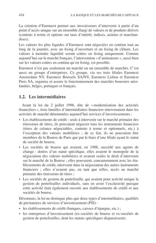 454 LA BANQUE ET LES MARCHÉS DE CAPITAUX
La création d’Euronext permet aux investisseurs d’intervenir à partir d’un
point d’accès unique sur un ensemble élargi de valeurs et de produits dérivés
(contrats à terme et options sur taux d’intérêt, indices, actions et marchan-
dises).
Les valeurs les plus liquides d’Euronext sont négociées en continu tout au
long de la journée, avec un ﬁxing d’ouverture et un ﬁxing de clôture. Les
valeurs à moindre liquidité seront cotées en ﬁxing uniquement. Comme
aujourd’hui sur le marché français, l’intervention « d’animateurs », aussi bien
sur les valeurs cotées en continu qu’en ﬁxing, est possible.
Euronext n’est pas seulement un marché ou un ensemble de marchés. C’est
aussi un groupe d’entreprises. Ce groupe, via ses trois ﬁliales Euronext
Amsterdam NV, Euronext Brussels SA/NV, Euronext Lisboa et Euronext
Paris SA, organise et assure le fonctionnement des marchés boursiers néer-
landais, belges, portugais et français.
1.2. Les intermédiaires
Avant la loi du 2 juillet 1996, dite de « modernisation des activités
ﬁnancières », trois familles d’intermédiaires ﬁnanciers intervenaient dans les
activités de marché dénommées aujourd’hui services d’investissements :
• Les établissements de crédit : seuls à intervenir sur le marché primaire des
émissions de titres, ils pouvaient négocier tous les instruments ﬁnanciers
(titres de créance négociables, contrats à terme et optionnels, etc.) à
l’exception des valeurs mobilières ; de ce fait, ils ne pouvaient être
membres de la Bourse de Paris que par le biais d’une ﬁliale ayant le statut
de société de bourse.
• Les sociétés de bourse qui avaient, en 1988, succédé aux agents de
change : dotées d’un statut spéciﬁque, elles avaient le monopole de la
négociation des valeurs mobilières et avaient seules le droit d’intervenir
sur le marché de la Bourse ; elles pouvaient, concurremment avec les éta-
blissements de crédit, intervenir dans la négociation des autres instruments
ﬁnanciers ; elles n’avaient pas, en tant que telles, accès au marché
primaire des émissions de titres ;
• Les sociétés de gestion de portefeuille, qui avaient pour activité unique la
gestion de portefeuilles individuels, sans en avoir l’exclusivité puisque
cette activité était également ouverte aux établissements de crédit et aux
sociétés de bourse.
Désormais, la loi ne distingue plus que deux types d’intermédiaires, qualiﬁés
de prestataires de services d’investissement (PSI) :
• les établissements de crédit (banques, caisses d’épargne, etc.) ;
• les entreprises d’investissement (ex-sociétés de bourse et ex-sociétés de
gestion de portefeuilles, dont les statuts spéciﬁques disparaissent).
 