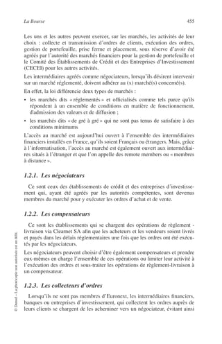 La Bourse 455
©Dunod–Laphotocopienonautoriséeestundélit.
Les uns et les autres peuvent exercer, sur les marchés, les activités de leur
choix : collecte et transmission d’ordres de clients, exécution des ordres,
gestion de portefeuille, prise ferme et placement, sous réserve d’avoir été
agréés par l’autorité des marchés ﬁnanciers pour la gestion de portefeuille et
le Comité des Établissements de Crédit et des Entreprises d’Investissement
(CECEI) pour les autres activités.
Les intermédiaires agréés comme négociateurs, lorsqu’ils désirent intervenir
sur un marché réglementé, doivent adhérer au (x) marché(s) concerné(s).
En effet, la loi différencie deux types de marchés :
• les marchés dits « réglementés » et ofﬁcialisés comme tels parce qu'ils
répondent à un ensemble de conditions en matière de fonctionnement,
d'admission des valeurs et de diffusion ;
• les marchés dits « de gré à gré » qui ne sont pas tenus de satisfaire à des
conditions minimums
L’accès au marché est aujourd’hui ouvert à l’ensemble des intermédiaires
ﬁnanciers installés en France, qu’ils soient Français ou étrangers. Mais, grâce
à l’informatisation, l’accès au marché est également ouvert aux intermédiai-
res situés à l’étranger et que l’on appelle des remote members ou « membres
à distance ».
1.2.1. Les négociateurs
Ce sont ceux des établissements de crédit et des entreprises d’investisse-
ment qui, ayant été agréés par les autorités compétentes, sont devenus
membres du marché pour y exécuter les ordres d’achat et de vente.
1.2.2. Les compensateurs
Ce sont les établissements qui se chargent des opérations de règlement -
livraison via Clearnet SA aﬁn que les acheteurs et les vendeurs soient livrés
et payés dans les délais réglementaires une fois que les ordres ont été exécu-
tés par les négociateurs.
Les négociateurs peuvent choisir d’être également compensateurs et prendre
eux-mêmes en charge l’ensemble de ces opérations ou limiter leur activité à
l’exécution des ordres et sous-traiter les opérations de règlement-livraison à
un compensateur.
1.2.3. Les collecteurs d’ordres
Lorsqu’ils ne sont pas membres d’Euronext, les intermédiaires ﬁnanciers,
banques ou entreprises d’investissement, qui collectent les ordres auprès de
leurs clients se chargent de les acheminer vers un négociateur, évitant ainsi
 