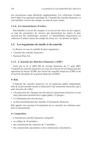 456 LA BANQUE ET LES MARCHÉS DE CAPITAUX
aux investisseurs toute démarche supplémentaire. Les collecteurs d’ordres
font l’objet d’un agrément spéciﬁque de l’Autorité des marchés ﬁnanciers, et
sont habilités à ouvrir des comptes au nom de leurs clients.
1.2.4. Les transmetteurs d’ordres
Non habilités à ouvrir des comptes ni à recevoir des titres ou des espèces,
ce sont des prestataires de services qui transmettent les ordres, le plus
souvent par des technologies avancées, à l’intermédiaire (négociateur ou
collecteur d’ordres) teneur du compte du client. (ex : les brokers en ligne)
1.3. Les organismes de tutelle et de contrôle
La Bourse est sous le contrôle de deux organismes :
• l’autorité des marchés ﬁnanciers ;
• Euronext Paris SA.
1.3.1. L’Autorité des Marchés Financiers (AMF)
Créée par la loi n° 2003-706 de sécurité ﬁnancière du 1er août 2003,
l’Autorité des marchés ﬁnanciers est issue de la fusion de la Commission des
opérations de bourse (COB), du Conseil des marchés ﬁnanciers (CMF) et du
Conseil de discipline de la gestion ﬁnancière (CDGF).
➤ Rôle
L’Autorité des marchés ﬁnanciers est un organisme public indépendant,
doté de la personnalité morale et disposant d’une autonomie ﬁnancière, qui a
pour missions de veiller :
• à la protection de l’épargne investie dans les instruments ﬁnanciers et tout
autre placement donnant lieu à appel public à l’épargne ;
• à l’information des investisseurs ;
• au bon fonctionnement des marchés d’instruments ﬁnanciers.
Elle apporte son concours à la régulation de ces marchés aux échelons euro-
péen et international.
➤ Composition
L’Autorité des marchés ﬁnanciers comprend :
• un collège de 16 membres ;
• une commission des sanctions de 12 membres ;
• des commissions spécialisées et des commissions consultatives.
 