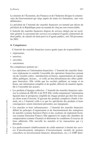 La Bourse 457
©Dunod–Laphotocopienonautoriséeestundélit.
Le ministre de l’Économie, des Finances et de l’Industrie désigne le commis-
saire du Gouvernement qui siège auprès de toutes les formations, sans voix
délibérative.
Le président de l’Autorité des marchés ﬁnanciers est nommé par décret du
président de la République pour un mandat de cinq ans non renouvelable.
L’Autorité des marchés ﬁnanciers dispose de services dirigés par un secré-
taire général. Le personnel des services est composé d’agents contractuels de
droit public, de salariés de droit privé et d’agents publics, soit 320 personnes
ﬁn 2003.
➤ Compétences
L’Autorité des marchés ﬁnanciers exerce quatre types de responsabilités :
• réglementer,
• autoriser,
• surveiller,
• sanctionner.
Ses compétences portent sur :
• Les opérations et l’information ﬁnancières : l’Autorité des marchés ﬁnan-
ciers réglemente et contrôle l’ensemble des opérations ﬁnancières portant
sur des sociétés cotées : introductions en bourse, augmentations de capital,
offres publiques, fusions… et veille au bon déroulement des offres publi-
ques boursières. Elle vériﬁe que les sociétés publient, en temps et en
heure, une information complète et de qualité, délivrée de manière équita-
ble à l’ensemble des acteurs.
• Les produits d’épargne collective : l’Autorité des marchés ﬁnanciers auto-
rise la création de SICAV et de FCP. Elle vériﬁe notamment l’information
ﬁgurant dans le prospectus simpliﬁé de chaque produit qui doit être remis
au client avant d’investir. S’agissant des produits complexes (fonds à for-
mule, etc.), l’Autorité veille à ce que les spéciﬁcités des produits et leurs
conséquences soient clairement présentées aux épargnants.
• Les marchés et leurs infrastructures : l’Autorité des marchés ﬁnanciers
déﬁnit les principes d’organisation et de fonctionnement des entreprises
de marchés (comme Euronext Paris) et des systèmes de règlement-livrai-
son (comme Euroclear France). Elle approuve les règles des chambres de
compensation (comme Clearnet) et détermine les conditions d’exercice de
leurs adhérents. Elle surveille les marchés et les transactions qui s’y
déroulent.
• Les professionnels (établissements de crédit autorisés à fournir des servi-
ces d’investissement, entreprises d’investissement, sociétés de gestion,
conseillers en investissement ﬁnancier, démarcheurs, etc.). L’AMF déter-
 