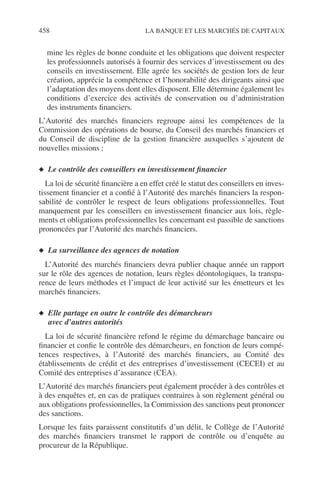 458 LA BANQUE ET LES MARCHÉS DE CAPITAUX
mine les règles de bonne conduite et les obligations que doivent respecter
les professionnels autorisés à fournir des services d’investissement ou des
conseils en investissement. Elle agrée les sociétés de gestion lors de leur
création, apprécie la compétence et l’honorabilité des dirigeants ainsi que
l’adaptation des moyens dont elles disposent. Elle détermine également les
conditions d’exercice des activités de conservation ou d’administration
des instruments ﬁnanciers.
L’Autorité des marchés ﬁnanciers regroupe ainsi les compétences de la
Commission des opérations de bourse, du Conseil des marchés ﬁnanciers et
du Conseil de discipline de la gestion ﬁnancière auxquelles s’ajoutent de
nouvelles missions :
◆ Le contrôle des conseillers en investissement ﬁnancier
La loi de sécurité ﬁnancière a en effet créé le statut des conseillers en inves-
tissement ﬁnancier et a conﬁé à l’Autorité des marchés ﬁnanciers la respon-
sabilité de contrôler le respect de leurs obligations professionnelles. Tout
manquement par les conseillers en investissement ﬁnancier aux lois, règle-
ments et obligations professionnelles les concernant est passible de sanctions
prononcées par l’Autorité des marchés ﬁnanciers.
◆ La surveillance des agences de notation
L’Autorité des marchés ﬁnanciers devra publier chaque année un rapport
sur le rôle des agences de notation, leurs règles déontologiques, la transpa-
rence de leurs méthodes et l’impact de leur activité sur les émetteurs et les
marchés ﬁnanciers.
◆ Elle partage en outre le contrôle des démarcheurs
avec d’autres autorités
La loi de sécurité ﬁnancière refond le régime du démarchage bancaire ou
ﬁnancier et conﬁe le contrôle des démarcheurs, en fonction de leurs compé-
tences respectives, à l’Autorité des marchés ﬁnanciers, au Comité des
établissements de crédit et des entreprises d’investissement (CECEI) et au
Comité des entreprises d’assurance (CEA).
L’Autorité des marchés ﬁnanciers peut également procéder à des contrôles et
à des enquêtes et, en cas de pratiques contraires à son règlement général ou
aux obligations professionnelles, la Commission des sanctions peut prononcer
des sanctions.
Lorsque les faits paraissent constitutifs d’un délit, le Collège de l’Autorité
des marchés ﬁnanciers transmet le rapport de contrôle ou d’enquête au
procureur de la République.
 