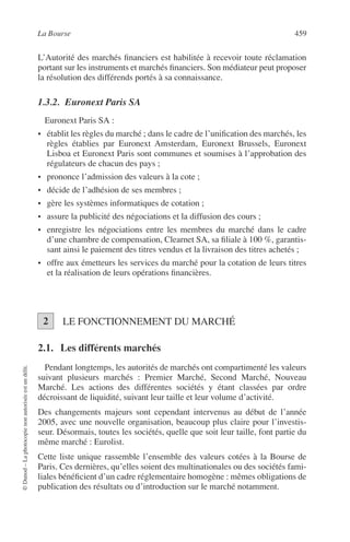 La Bourse 459
©Dunod–Laphotocopienonautoriséeestundélit.
L’Autorité des marchés ﬁnanciers est habilitée à recevoir toute réclamation
portant sur les instruments et marchés ﬁnanciers. Son médiateur peut proposer
la résolution des différends portés à sa connaissance.
1.3.2. Euronext Paris SA
Euronext Paris SA :
• établit les règles du marché ; dans le cadre de l’uniﬁcation des marchés, les
règles établies par Euronext Amsterdam, Euronext Brussels, Euronext
Lisboa et Euronext Paris sont communes et soumises à l’approbation des
régulateurs de chacun des pays ;
• prononce l’admission des valeurs à la cote ;
• décide de l’adhésion de ses membres ;
• gère les systèmes informatiques de cotation ;
• assure la publicité des négociations et la diffusion des cours ;
• enregistre les négociations entre les membres du marché dans le cadre
d’une chambre de compensation, Clearnet SA, sa ﬁliale à 100 %, garantis-
sant ainsi le paiement des titres vendus et la livraison des titres achetés ;
• offre aux émetteurs les services du marché pour la cotation de leurs titres
et la réalisation de leurs opérations ﬁnancières.
LE FONCTIONNEMENT DU MARCHÉ
2.1. Les différents marchés
Pendant longtemps, les autorités de marchés ont compartimenté les valeurs
suivant plusieurs marchés : Premier Marché, Second Marché, Nouveau
Marché. Les actions des différentes sociétés y étant classées par ordre
décroissant de liquidité, suivant leur taille et leur volume d’activité.
Des changements majeurs sont cependant intervenus au début de l’année
2005, avec une nouvelle organisation, beaucoup plus claire pour l’investis-
seur. Désormais, toutes les sociétés, quelle que soit leur taille, font partie du
même marché : Eurolist.
Cette liste unique rassemble l’ensemble des valeurs cotées à la Bourse de
Paris. Ces dernières, qu’elles soient des multinationales ou des sociétés fami-
liales bénéﬁcient d’un cadre réglementaire homogène : mêmes obligations de
publication des résultats ou d’introduction sur le marché notamment.
2
 