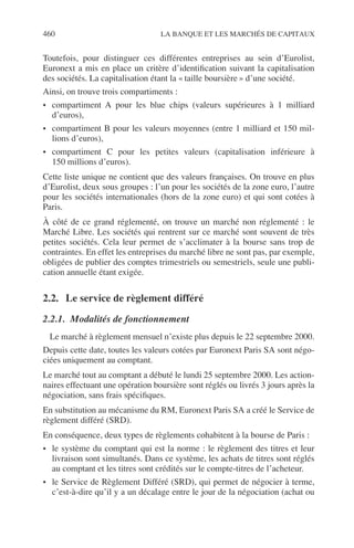 460 LA BANQUE ET LES MARCHÉS DE CAPITAUX
Toutefois, pour distinguer ces différentes entreprises au sein d’Eurolist,
Euronext a mis en place un critère d’identiﬁcation suivant la capitalisation
des sociétés. La capitalisation étant la « taille boursière » d’une société.
Ainsi, on trouve trois compartiments :
• compartiment A pour les blue chips (valeurs supérieures à 1 milliard
d’euros),
• compartiment B pour les valeurs moyennes (entre 1 milliard et 150 mil-
lions d’euros),
• compartiment C pour les petites valeurs (capitalisation inférieure à
150 millions d’euros).
Cette liste unique ne contient que des valeurs françaises. On trouve en plus
d’Eurolist, deux sous groupes : l’un pour les sociétés de la zone euro, l’autre
pour les sociétés internationales (hors de la zone euro) et qui sont cotées à
Paris.
À côté de ce grand réglementé, on trouve un marché non réglementé : le
Marché Libre. Les sociétés qui rentrent sur ce marché sont souvent de très
petites sociétés. Cela leur permet de s’acclimater à la bourse sans trop de
contraintes. En effet les entreprises du marché libre ne sont pas, par exemple,
obligées de publier des comptes trimestriels ou semestriels, seule une publi-
cation annuelle étant exigée.
2.2. Le service de règlement différé
2.2.1. Modalités de fonctionnement
Le marché à règlement mensuel n’existe plus depuis le 22 septembre 2000.
Depuis cette date, toutes les valeurs cotées par Euronext Paris SA sont négo-
ciées uniquement au comptant.
Le marché tout au comptant a débuté le lundi 25 septembre 2000. Les action-
naires effectuant une opération boursière sont réglés ou livrés 3 jours après la
négociation, sans frais spéciﬁques.
En substitution au mécanisme du RM, Euronext Paris SA a créé le Service de
règlement différé (SRD).
En conséquence, deux types de règlements cohabitent à la bourse de Paris :
• le système du comptant qui est la norme : le règlement des titres et leur
livraison sont simultanés. Dans ce système, les achats de titres sont réglés
au comptant et les titres sont crédités sur le compte-titres de l’acheteur.
• le Service de Règlement Différé (SRD), qui permet de négocier à terme,
c’est-à-dire qu’il y a un décalage entre le jour de la négociation (achat ou
 