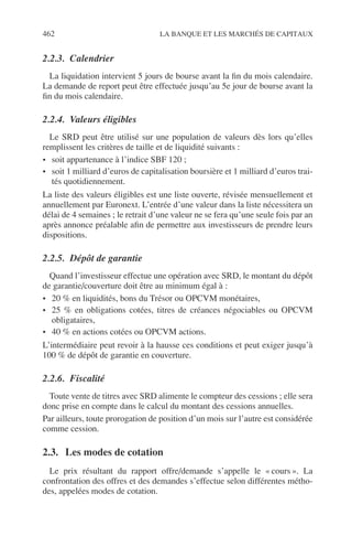462 LA BANQUE ET LES MARCHÉS DE CAPITAUX
2.2.3. Calendrier
La liquidation intervient 5 jours de bourse avant la ﬁn du mois calendaire.
La demande de report peut être effectuée jusqu’au 5e jour de bourse avant la
ﬁn du mois calendaire.
2.2.4. Valeurs éligibles
Le SRD peut être utilisé sur une population de valeurs dès lors qu’elles
remplissent les critères de taille et de liquidité suivants :
• soit appartenance à l’indice SBF 120 ;
• soit 1 milliard d’euros de capitalisation boursière et 1 milliard d’euros trai-
tés quotidiennement.
La liste des valeurs éligibles est une liste ouverte, révisée mensuellement et
annuellement par Euronext. L’entrée d’une valeur dans la liste nécessitera un
délai de 4 semaines ; le retrait d’une valeur ne se fera qu’une seule fois par an
après annonce préalable aﬁn de permettre aux investisseurs de prendre leurs
dispositions.
2.2.5. Dépôt de garantie
Quand l’investisseur effectue une opération avec SRD, le montant du dépôt
de garantie/couverture doit être au minimum égal à :
• 20 % en liquidités, bons du Trésor ou OPCVM monétaires,
• 25 % en obligations cotées, titres de créances négociables ou OPCVM
obligataires,
• 40 % en actions cotées ou OPCVM actions.
L’intermédiaire peut revoir à la hausse ces conditions et peut exiger jusqu’à
100 % de dépôt de garantie en couverture.
2.2.6. Fiscalité
Toute vente de titres avec SRD alimente le compteur des cessions ; elle sera
donc prise en compte dans le calcul du montant des cessions annuelles.
Par ailleurs, toute prorogation de position d’un mois sur l’autre est considérée
comme cession.
2.3. Les modes de cotation
Le prix résultant du rapport offre/demande s’appelle le « cours ». La
confrontation des offres et des demandes s’effectue selon différentes métho-
des, appelées modes de cotation.
 