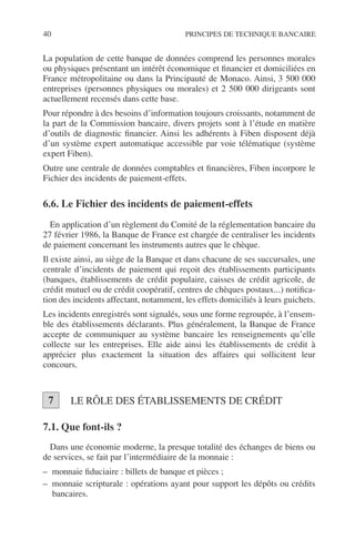 40 PRINCIPES DE TECHNIQUE BANCAIRE
La population de cette banque de données comprend les personnes morales
ou physiques présentant un intérêt économique et ﬁnancier et domiciliées en
France métropolitaine ou dans la Principauté de Monaco. Ainsi, 3 500 000
entreprises (personnes physiques ou morales) et 2 500 000 dirigeants sont
actuellement recensés dans cette base.
Pour répondre à des besoins d’information toujours croissants, notamment de
la part de la Commission bancaire, divers projets sont à l’étude en matière
d’outils de diagnostic ﬁnancier. Ainsi les adhérents à Fiben disposent déjà
d’un système expert automatique accessible par voie télématique (système
expert Fiben).
Outre une centrale de données comptables et ﬁnancières, Fiben incorpore le
Fichier des incidents de paiement-effets.
6.6. Le Fichier des incidents de paiement-effets
En application d’un règlement du Comité de la réglementation bancaire du
27 février 1986, la Banque de France est chargée de centraliser les incidents
de paiement concernant les instruments autres que le chèque.
Il existe ainsi, au siège de la Banque et dans chacune de ses succursales, une
centrale d’incidents de paiement qui reçoit des établissements participants
(banques, établissements de crédit populaire, caisses de crédit agricole, de
crédit mutuel ou de crédit coopératif, centres de chèques postaux...) notiﬁca-
tion des incidents affectant, notamment, les effets domiciliés à leurs guichets.
Les incidents enregistrés sont signalés, sous une forme regroupée, à l’ensem-
ble des établissements déclarants. Plus généralement, la Banque de France
accepte de communiquer au système bancaire les renseignements qu’elle
collecte sur les entreprises. Elle aide ainsi les établissements de crédit à
apprécier plus exactement la situation des affaires qui sollicitent leur
concours.
LE RÔLE DES ÉTABLISSEMENTS DE CRÉDIT
7.1. Que font-ils ?
Dans une économie moderne, la presque totalité des échanges de biens ou
de services, se fait par l’intermédiaire de la monnaie :
– monnaie ﬁduciaire : billets de banque et pièces ;
– monnaie scripturale : opérations ayant pour support les dépôts ou crédits
bancaires.
7
 