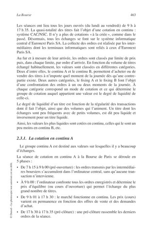 La Bourse 463
©Dunod–Laphotocopienonautoriséeestundélit.
Les séances ont lieu tous les jours ouvrés (du lundi au vendredi) de 9 h à
17 h 35. La quasi-totalité des titres fait l’objet d’une cotation en continu :
système CAC/NSC. Il n’y a plus de cotations « à la criée », comme dans le
passé. Désormais, tous les échanges se font sur le système informatique
central d’Euronext Paris SA. La collecte des ordres est réalisée par les inter-
médiaires dont les terminaux informatiques sont reliés à ceux d’Euronext
Paris SA.
Au fur et à mesure de leur arrivée, les ordres sont classés par limite de prix
puis, dans chaque limite, par ordre d’arrivée. En fonction du volume de titres
échangé habituellement, les valeurs sont classées en différentes catégories.
Deux d’entre elles, le continu A et le continu B, permettent d’acheter ou de
vendre des titres à n’importe quel moment de la journée dès qu’une contre-
partie existe. Deux autres catégories, le ﬁxing A et le ﬁxing B font l’objet
d’une confrontation des ordres à un ou deux moments de la journée. À
chaque catégorie correspond un mode de cotation et ce qui détermine le
groupe de cotation auquel appartient une valeur est le degré de liquidité de
celle-ci.
Le degré de liquidité d’un titre est fonction de la régularité des transactions
dont il fait l’objet, ainsi que des volumes qui l’animent. Un titre dont les
échanges sont peu fréquents avec de petits volumes, est dit peu liquide et
inversement pour un titre liquide.
Ainsi, les valeurs les plus liquides sont cotées en continu, celles qui le sont un
peu moins en continu B, etc.
2.3.1. La cotation en continu A
Le groupe continu A est destiné aux valeurs sur lesquelles il y a beaucoup
d’échanges.
La séance de cotation en continu A à la Bourse de Paris se déroule en
5 phases :
• De 7 h 15 à 9 h 00 (pré-ouverture) : les ordres transmis par les intermédiai-
res boursiers s’accumulent dans l’ordinateur central, sans qu’aucune tran-
saction n’intervienne.
• À 9 h 00 : l’ordinateur confronte tous les ordres enregistrés et détermine le
prix d’équilibre (ou cours d’ouverture) qui permet l’échange du plus
grand nombre de titres.
• De 9 h 01 à 17 h 30 : le marché fonctionne en continu. Les prix (cours)
varient en permanence en fonction des offres de vente et des demandes
d’achat.
• De 17 h 30 à 17 h 35 (pré-clôture) : une pré-clôture rassemble les derniers
ordres de la séance.
 