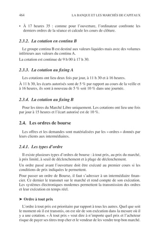464 LA BANQUE ET LES MARCHÉS DE CAPITAUX
• À 17 heures 35 : comme pour l’ouverture, l’ordinateur confronte les
derniers ordres de la séance et calcule les cours de clôture.
2.3.2. La cotation en continu B
Le groupe continu B est destiné aux valeurs liquides mais avec des volumes
inférieurs aux valeurs du continu A.
La cotation est continue de 9 h 00 à 17 h 30.
2.3.3. La cotation au ﬁxing A
Les cotations ont lieu deux fois par jour, à 11 h 30 et à 16 heures.
À 11 h 30, les écarts autorisés sont de 5 % par rapport au cours de la veille et
à 16 heures, ils sont à nouveau de 5 % soit 10 % dans une journée.
2.3.4. La cotation au ﬁxing B
Pour les titres du Marché Libre uniquement. Les cotations ont lieu une fois
par jour à 15 heures et l’écart autorisé est de 10 %.
2.4. Les ordres de bourse
Les offres et les demandes sont matérialisées par les « ordres » donnés par
leurs clients aux intermédiaires.
2.4.1. Les types d’ordre
Il existe plusieurs types d’ordres de bourse : à tout prix, au prix du marché,
à prix limité, à seuil de déclenchement et à plage de déclenchement.
Un ordre passé avant l’ouverture doit être exécuté au premier cours si les
conditions de prix indiquées le permettent.
Pour passer un ordre de Bourse, il faut s’adresser à un intermédiaire ﬁnan-
cier. Ce dernier le transmet sur le marché et rend compte de son exécution.
Les systèmes électroniques modernes permettent la transmission des ordres
et leur exécution en temps réel.
➤ Ordre à tout prix
L’ordre à tout prix est prioritaire par rapport à tous les autres. Quel que soit
le moment où il est transmis, on est sûr de son exécution dans la mesure où il
y a une cotation. « À tout prix » veut dire à n’importe quel prix et l’acheteur
risque de payer ses titres trop cher et le vendeur de les vendre trop bon marché.
 