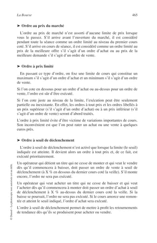 La Bourse 465
©Dunod–Laphotocopienonautoriséeestundélit.
➤ Ordre au prix du marché
L’ordre au prix de marché n’est assorti d’aucune limite de prix lorsque
vous le passez. S’il arrive avant l’ouverture du marché, il est considéré
pendant toute la séance comme un ordre limité au niveau du premier cours
coté. S’il arrive en cours de séance, il est considéré comme un ordre limité au
prix de la meilleure offre s’il s’agit d’un ordre d’achat ou au prix de la
meilleure demande s’il s’agit d’un ordre de vente.
➤ Ordre à prix limité
En passant ce type d’ordre, on ﬁxe une limite de cours qui constitue un
maximum s’il s’agit d’un ordre d’achat et un minimum s’il s’agit d’un ordre
de vente.
Si l’on cote en dessous pour un ordre d’achat ou au-dessus pour un ordre de
vente, l’ordre est sûr d’être exécuté.
Si l’on cote juste au niveau de la limite, l’exécution peut être seulement
partielle ou inexistante. En effet, les ordres à tout prix et les ordres libellés à
un prix supérieur (s’il s’agit d’un ordre d’achat) ou à un prix inférieur (s’il
s’agit d’un ordre de vente) seront d’abord traités.
L’ordre à prix limité évite d’être victime de variations importantes de cours.
Son inconvénient est que l’on peut rater un achat ou une vente à quelques
euros près.
➤ Ordre à seuil de déclenchement
L’ordre à seuil de déclenchement n’est activé que lorsque la limite (le seuil)
indiquée est atteinte. Il devient alors un ordre à tout prix et, de ce fait, est
exécuté prioritairement.
Un opérateur qui détient un titre qui ne cesse de monter et qui veut le vendre
dès qu’il commencera à baisser, doit passer un ordre de vente à seuil de
déclenchement (à X % en dessous du dernier cours coté la veille). S’il monte
encore, l’ordre ne sera pas exécuté.
Un opérateur qui veut acheter un titre qui ne cesse de baisser et qui veut
l’acheter dès qu’il commencera à monter doit passer un ordre d’achat à seuil
de déclenchement à X % au-dessus du dernier cours coté la veille. Si la
baisse se poursuit, l’ordre ne sera pas exécuté. Si le cours amorce une remon-
tée et atteint le seuil indiqué, l’ordre d’achat sera exécuté.
L’ordre à seuil de déclenchement permet de mettre à proﬁt les retournements
de tendance dès qu’ils se produisent pour acheter ou vendre.
 