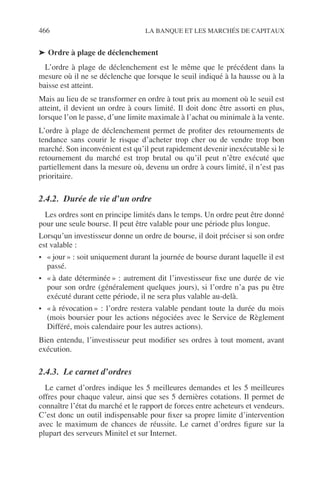 466 LA BANQUE ET LES MARCHÉS DE CAPITAUX
➤ Ordre à plage de déclenchement
L’ordre à plage de déclenchement est le même que le précédent dans la
mesure où il ne se déclenche que lorsque le seuil indiqué à la hausse ou à la
baisse est atteint.
Mais au lieu de se transformer en ordre à tout prix au moment où le seuil est
atteint, il devient un ordre à cours limité. Il doit donc être assorti en plus,
lorsque l’on le passe, d’une limite maximale à l’achat ou minimale à la vente.
L’ordre à plage de déclenchement permet de proﬁter des retournements de
tendance sans courir le risque d’acheter trop cher ou de vendre trop bon
marché. Son inconvénient est qu’il peut rapidement devenir inexécutable si le
retournement du marché est trop brutal ou qu’il peut n’être exécuté que
partiellement dans la mesure où, devenu un ordre à cours limité, il n’est pas
prioritaire.
2.4.2. Durée de vie d’un ordre
Les ordres sont en principe limités dans le temps. Un ordre peut être donné
pour une seule bourse. Il peut être valable pour une période plus longue.
Lorsqu’un investisseur donne un ordre de bourse, il doit préciser si son ordre
est valable :
• « jour » : soit uniquement durant la journée de bourse durant laquelle il est
passé.
• « à date déterminée » : autrement dit l’investisseur ﬁxe une durée de vie
pour son ordre (généralement quelques jours), si l’ordre n’a pas pu être
exécuté durant cette période, il ne sera plus valable au-delà.
• « à révocation » : l’ordre restera valable pendant toute la durée du mois
(mois boursier pour les actions négociées avec le Service de Règlement
Différé, mois calendaire pour les autres actions).
Bien entendu, l’investisseur peut modiﬁer ses ordres à tout moment, avant
exécution.
2.4.3. Le carnet d’ordres
Le carnet d’ordres indique les 5 meilleures demandes et les 5 meilleures
offres pour chaque valeur, ainsi que ses 5 dernières cotations. Il permet de
connaître l’état du marché et le rapport de forces entre acheteurs et vendeurs.
C’est donc un outil indispensable pour ﬁxer sa propre limite d’intervention
avec le maximum de chances de réussite. Le carnet d’ordres ﬁgure sur la
plupart des serveurs Minitel et sur Internet.
 