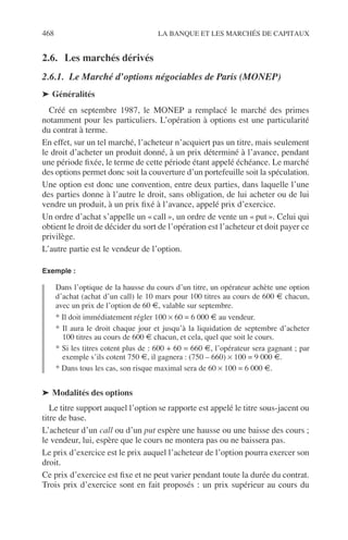 468 LA BANQUE ET LES MARCHÉS DE CAPITAUX
2.6. Les marchés dérivés
2.6.1. Le Marché d’options négociables de Paris (MONEP)
➤ Généralités
Créé en septembre 1987, le MONEP a remplacé le marché des primes
notamment pour les particuliers. L’opération à options est une particularité
du contrat à terme.
En effet, sur un tel marché, l’acheteur n’acquiert pas un titre, mais seulement
le droit d’acheter un produit donné, à un prix déterminé à l’avance, pendant
une période ﬁxée, le terme de cette période étant appelé échéance. Le marché
des options permet donc soit la couverture d’un portefeuille soit la spéculation.
Une option est donc une convention, entre deux parties, dans laquelle l’une
des parties donne à l’autre le droit, sans obligation, de lui acheter ou de lui
vendre un produit, à un prix ﬁxé à l’avance, appelé prix d’exercice.
Un ordre d’achat s’appelle un « call », un ordre de vente un « put ». Celui qui
obtient le droit de décider du sort de l’opération est l’acheteur et doit payer ce
privilège.
L’autre partie est le vendeur de l’option.
Exemple :
Dans l’optique de la hausse du cours d’un titre, un opérateur achète une option
d’achat (achat d’un call) le 10 mars pour 100 titres au cours de 600 € chacun,
avec un prix de l’option de 60 €, valable sur septembre.
* Il doit immédiatement régler 100 × 60 = 6 000 € au vendeur.
* Il aura le droit chaque jour et jusqu’à la liquidation de septembre d’acheter
100 titres au cours de 600 € chacun, et cela, quel que soit le cours.
* Si les titres cotent plus de : 600 + 60 = 660 €, l’opérateur sera gagnant ; par
exemple s’ils cotent 750 €, il gagnera : (750 – 660) × 100 = 9 000 €.
* Dans tous les cas, son risque maximal sera de 60 × 100 = 6 000 €.
➤ Modalités des options
Le titre support auquel l’option se rapporte est appelé le titre sous-jacent ou
titre de base.
L’acheteur d’un call ou d’un put espère une hausse ou une baisse des cours ;
le vendeur, lui, espère que le cours ne montera pas ou ne baissera pas.
Le prix d’exercice est le prix auquel l’acheteur de l’option pourra exercer son
droit.
Ce prix d’exercice est ﬁxe et ne peut varier pendant toute la durée du contrat.
Trois prix d’exercice sont en fait proposés : un prix supérieur au cours du
 