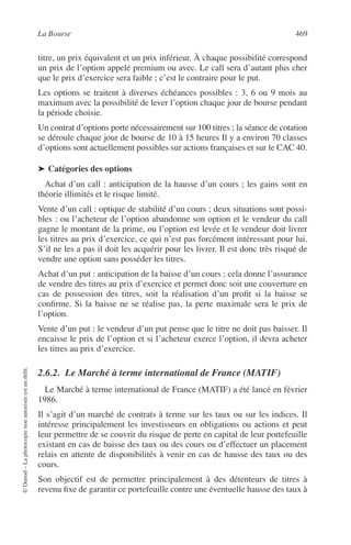 La Bourse 469
©Dunod–Laphotocopienonautoriséeestundélit.
titre, un prix équivalent et un prix inférieur. À chaque possibilité correspond
un prix de l’option appelé premium ou avec. Le call sera d’autant plus cher
que le prix d’exercice sera faible ; c’est le contraire pour le put.
Les options se traitent à diverses échéances possibles : 3, 6 ou 9 mois au
maximum avec la possibilité de lever l’option chaque jour de bourse pendant
la période choisie.
Un contrat d’options porte nécessairement sur 100 titres ; la séance de cotation
se déroule chaque jour de bourse de 10 à 15 heures Il y a environ 70 classes
d’options sont actuellement possibles sur actions françaises et sur le CAC 40.
➤ Catégories des options
Achat d’un call : anticipation de la hausse d’un cours ; les gains sont en
théorie illimités et le risque limité.
Vente d’un call : optique de stabilité d’un cours ; deux situations sont possi-
bles : ou l’acheteur de l’option abandonne son option et le vendeur du call
gagne le montant de la prime, ou l’option est levée et le vendeur doit livrer
les titres au prix d’exercice, ce qui n’est pas forcément intéressant pour lui.
S’il ne les a pas il doit les acquérir pour les livrer. Il est donc très risqué de
vendre une option sans posséder les titres.
Achat d’un put : anticipation de la baisse d’un cours ; cela donne l’assurance
de vendre des titres au prix d’exercice et permet donc soit une couverture en
cas de possession des titres, soit la réalisation d’un proﬁt si la baisse se
conﬁrme. Si la baisse ne se réalise pas, la perte maximale sera le prix de
l’option.
Vente d’un put : le vendeur d’un put pense que le titre ne doit pas baisser. Il
encaisse le prix de l’option et si l’acheteur exerce l’option, il devra acheter
les titres au prix d’exercice.
2.6.2. Le Marché à terme international de France (MATIF)
Le Marché à terme international de France (MATIF) a été lancé en février
1986.
Il s’agit d’un marché de contrats à terme sur les taux ou sur les indices. Il
intéresse principalement les investisseurs en obligations ou actions et peut
leur permettre de se couvrir du risque de perte en capital de leur portefeuille
existant en cas de baisse des taux ou des cours ou d’effectuer un placement
relais en attente de disponibilités à venir en cas de hausse des taux ou des
cours.
Son objectif est de permettre principalement à des détenteurs de titres à
revenu ﬁxe de garantir ce portefeuille contre une éventuelle hausse des taux à
 
