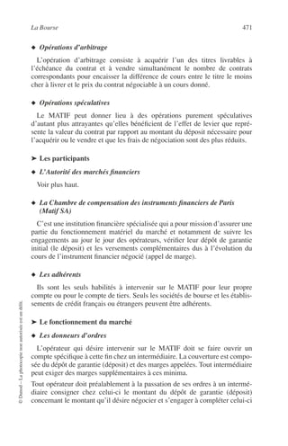 La Bourse 471
©Dunod–Laphotocopienonautoriséeestundélit.
◆ Opérations d’arbitrage
L’opération d’arbitrage consiste à acquérir l’un des titres livrables à
l’échéance du contrat et à vendre simultanément le nombre de contrats
correspondants pour encaisser la différence de cours entre le titre le moins
cher à livrer et le prix du contrat négociable à un cours donné.
◆ Opérations spéculatives
Le MATIF peut donner lieu à des opérations purement spéculatives
d’autant plus attrayantes qu’elles bénéﬁcient de l’effet de levier que repré-
sente la valeur du contrat par rapport au montant du déposit nécessaire pour
l’acquérir ou le vendre et que les frais de négociation sont des plus réduits.
➤ Les participants
◆ L’Autorité des marchés ﬁnanciers
Voir plus haut.
◆ La Chambre de compensation des instruments ﬁnanciers de Paris
(Matif SA)
C’est une institution ﬁnancière spécialisée qui a pour mission d’assurer une
partie du fonctionnement matériel du marché et notamment de suivre les
engagements au jour le jour des opérateurs, vériﬁer leur dépôt de garantie
initial (le déposit) et les versements complémentaires dus à l’évolution du
cours de l’instrument ﬁnancier négocié (appel de marge).
◆ Les adhérents
Ils sont les seuls habilités à intervenir sur le MATIF pour leur propre
compte ou pour le compte de tiers. Seuls les sociétés de bourse et les établis-
sements de crédit français ou étrangers peuvent être adhérents.
➤ Le fonctionnement du marché
◆ Les donneurs d’ordres
L’opérateur qui désire intervenir sur le MATIF doit se faire ouvrir un
compte spéciﬁque à cette ﬁn chez un intermédiaire. La couverture est compo-
sée du dépôt de garantie (déposit) et des marges appelées. Tout intermédiaire
peut exiger des marges supplémentaires à ces minima.
Tout opérateur doit préalablement à la passation de ses ordres à un intermé-
diaire consigner chez celui-ci le montant du dépôt de garantie (déposit)
concernant le montant qu’il désire négocier et s’engager à compléter celui-ci
 