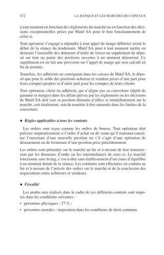472 LA BANQUE ET LES MARCHÉS DE CAPITAUX
à tout moment en fonction des règlements du marché ou en fonction des déci-
sions exceptionnelles prises par Matif SA pour le bon fonctionnement de
celui-ci.
Tout opérateur s’engage à répondre à tout appel de marge débitrice avant le
début de la séance du lendemain. Matif SA peut à tout moment mettre en
demeure l’ensemble des donneurs d’ordre de verser un supplément de dépo-
sit sur tout ou partie des positions ouvertes à un moment déterminé. Ce
supplément est en fait une provision sur l’appel de marge qui sera calculé en
ﬁn de journée.
Toutefois, les adhérents ne consignent dans les caisses de Matif SA, le dépo-
sit que pour le solde des positions acheteur et vendeur prises d’une part pour
leurs comptes propres et d’autre part pour les comptes de leurs clients.
Tout opérateur, client ou adhérent, qui n’aligne pas sa couverture (dépôt de
garantie et marges) dans les délais prévus par les règlements ou les décisions
de Matif SA doit voir sa position dénouée d’ofﬁce et immédiatement sur le
marché, soit totalement, soit de manière à être ramenée dans les limites de la
couverture.
◆ Règles applicables à tous les contrats
Les ordres sont reçus comme les ordres de bourse. Tout opérateur doit
préciser impérativement si l’ordre d’achat ou de vente qu’il transmet consti-
tue l’ouverture d’une nouvelle position ou s’il s’agit d’une opération de
dénouement ou de fermeture d’une position prise précédemment.
Les ordres sont présentés sur le marché au fur et à mesure de leur transmis-
sion par les donneurs d’ordre ou les intermédiaires de ceux-ci. Le marché
fonctionne sans ﬁxing, c’est-à-dire sans établissement d’un cours d’équilibre
à un moment donné de la séance. Les cotations sont effectuées en continu au
fur et à mesure de l’arrivée des ordres sur le marché et de la conclusion des
négociations entre acheteurs et vendeurs.
◆ Fiscalité
Les proﬁts nets réalisés dans le cadre de ces différents contrats sont impo-
sés dans les conditions suivantes :
• personnes physiques : 27 % ;
• personnes morales : imposition dans les conditions de droit commun.
 