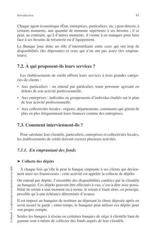Introduction 41
©Dunod–Laphotocopienonautoriséeestundélit.
Chaque agent économique (État, entreprises, particuliers, etc.) peut détenir, à
certains moments, une quantité de monnaie supérieure à ses besoins ; il se
peut, au contraire, qu’à d’autres moments, il vienne à en manquer pour faire
face à ses besoins de trésorerie ou d’équipement.
La Banque joue donc un rôle d’intermédiaire entre ceux qui ont trop de
disponibilités (les déposants) et ceux qui n’en ont pas assez (les emprun-
teurs).
7.2. À qui proposent-ils leurs services ?
Les établissements de crédit offrent leurs services à trois grandes catégo-
ries de clients :
• Aux particuliers : on entend par particulier, toute personne agissant en
dehors de son activité professionnelle.
• Aux entreprises : individus ou groupements d’individus étudiés sur le plan
de leur activité professionnelle.
• Aux collectivités locales : régions, départements, communes qui gèrent de
plus en plus fréquemment leurs ﬁnances comme des entreprises.
7.3. Comment interviennent-ils ?
Pour satisfaire leur clientèle, particuliers, entreprises et collectivités locales,
les établissements de crédit doivent exercer plusieurs activités.
7.3.1. En empruntant des fonds
➤ Collecte des dépôts
À chaque fois qu’elle le peut la banque emprunte à ses clients qui devien-
nent ainsi ses fournisseurs ; cette activité est appelée la collecte de dépôts.
On entend par dépôts, l’ensemble des disponibilités conﬁées par la clientèle
au banquier. Ces dépôts peuvent être effectués à vue, c’est-à-dire avec possi-
bilité de retrait à tout moment ou à terme, le retrait n’étant alors, en principe,
possible qu’à une échéance déterminée d’avance.
Il est imposé au banquier de restituer au déposant la chose déposée après en
avoir assuré la garde ; entre-temps, le banquier peut utiliser ces dépôts pour
son propre compte.
Seules les banques à réseau ou certaines banques de siège à clientèle haut de
gamme sont à même de collecter des fonds auprès de leur clientèle.
 
