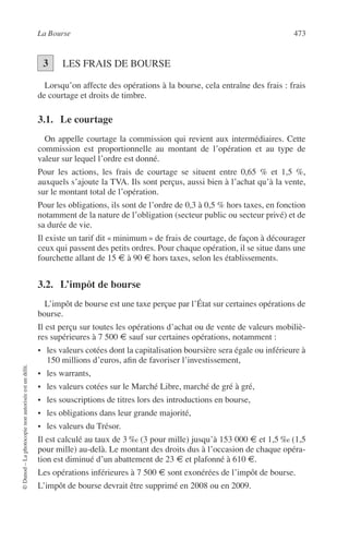 La Bourse 473
©Dunod–Laphotocopienonautoriséeestundélit.
LES FRAIS DE BOURSE
Lorsqu’on affecte des opérations à la bourse, cela entraîne des frais : frais
de courtage et droits de timbre.
3.1. Le courtage
On appelle courtage la commission qui revient aux intermédiaires. Cette
commission est proportionnelle au montant de l’opération et au type de
valeur sur lequel l’ordre est donné.
Pour les actions, les frais de courtage se situent entre 0,65 % et 1,5 %,
auxquels s’ajoute la TVA. Ils sont perçus, aussi bien à l’achat qu’à la vente,
sur le montant total de l’opération.
Pour les obligations, ils sont de l’ordre de 0,3 à 0,5 % hors taxes, en fonction
notamment de la nature de l’obligation (secteur public ou secteur privé) et de
sa durée de vie.
Il existe un tarif dit « minimum » de frais de courtage, de façon à décourager
ceux qui passent des petits ordres. Pour chaque opération, il se situe dans une
fourchette allant de 15 € à 90 € hors taxes, selon les établissements.
3.2. L’impôt de bourse
L’impôt de bourse est une taxe perçue par l’État sur certaines opérations de
bourse.
Il est perçu sur toutes les opérations d’achat ou de vente de valeurs mobiliè-
res supérieures à 7 500 € sauf sur certaines opérations, notamment :
• les valeurs cotées dont la capitalisation boursière sera égale ou inférieure à
150 millions d’euros, aﬁn de favoriser l’investissement,
• les warrants,
• les valeurs cotées sur le Marché Libre, marché de gré à gré,
• les souscriptions de titres lors des introductions en bourse,
• les obligations dans leur grande majorité,
• les valeurs du Trésor.
Il est calculé au taux de 3 ‰ (3 pour mille) jusqu’à 153 000 € et 1,5 ‰ (1,5
pour mille) au-delà. Le montant des droits dus à l’occasion de chaque opéra-
tion est diminué d’un abattement de 23 € et plafonné à 610 €.
Les opérations inférieures à 7 500 € sont exonérées de l’impôt de bourse.
L’impôt de bourse devrait être supprimé en 2008 ou en 2009.
3
 