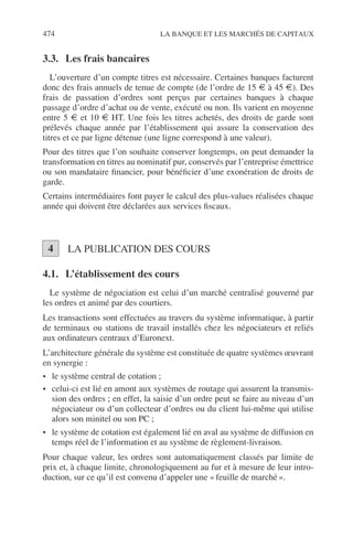 474 LA BANQUE ET LES MARCHÉS DE CAPITAUX
3.3. Les frais bancaires
L’ouverture d’un compte titres est nécessaire. Certaines banques facturent
donc des frais annuels de tenue de compte (de l’ordre de 15 € à 45 €). Des
frais de passation d’ordres sont perçus par certaines banques à chaque
passage d’ordre d’achat ou de vente, exécuté ou non. Ils varient en moyenne
entre 5 € et 10 € HT. Une fois les titres achetés, des droits de garde sont
prélevés chaque année par l’établissement qui assure la conservation des
titres et ce par ligne détenue (une ligne correspond à une valeur).
Pour des titres que l’on souhaite conserver longtemps, on peut demander la
transformation en titres au nominatif pur, conservés par l’entreprise émettrice
ou son mandataire ﬁnancier, pour bénéﬁcier d’une exonération de droits de
garde.
Certains intermédiaires font payer le calcul des plus-values réalisées chaque
année qui doivent être déclarées aux services ﬁscaux.
LA PUBLICATION DES COURS
4.1. L’établissement des cours
Le système de négociation est celui d’un marché centralisé gouverné par
les ordres et animé par des courtiers.
Les transactions sont effectuées au travers du système informatique, à partir
de terminaux ou stations de travail installés chez les négociateurs et reliés
aux ordinateurs centraux d’Euronext.
L’architecture générale du système est constituée de quatre systèmes œuvrant
en synergie :
• le système central de cotation ;
• celui-ci est lié en amont aux systèmes de routage qui assurent la transmis-
sion des ordres ; en effet, la saisie d’un ordre peut se faire au niveau d’un
négociateur ou d’un collecteur d’ordres ou du client lui-même qui utilise
alors son minitel ou son PC ;
• le système de cotation est également lié en aval au système de diffusion en
temps réel de l’information et au système de règlement-livraison.
Pour chaque valeur, les ordres sont automatiquement classés par limite de
prix et, à chaque limite, chronologiquement au fur et à mesure de leur intro-
duction, sur ce qu’il est convenu d’appeler une « feuille de marché ».
4
 