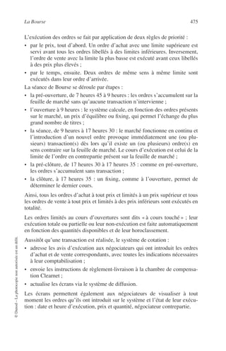 La Bourse 475
©Dunod–Laphotocopienonautoriséeestundélit.
L’exécution des ordres se fait par application de deux règles de priorité :
• par le prix, tout d’abord. Un ordre d’achat avec une limite supérieure est
servi avant tous les ordres libellés à des limites inférieures. Inversement,
l’ordre de vente avec la limite la plus basse est exécuté avant ceux libellés
à des prix plus élevés ;
• par le temps, ensuite. Deux ordres de même sens à même limite sont
exécutés dans leur ordre d’arrivée.
La séance de Bourse se déroule par étapes :
• la pré-ouverture, de 7 heures 45 à 9 heures : les ordres s’accumulent sur la
feuille de marché sans qu’aucune transaction n’intervienne ;
• l’ouverture à 9 heures : le système calcule, en fonction des ordres présents
sur le marché, un prix d’équilibre ou ﬁxing, qui permet l’échange du plus
grand nombre de titres ;
• la séance, de 9 heures à 17 heures 30 : le marché fonctionne en continu et
l’introduction d’un nouvel ordre provoque immédiatement une (ou plu-
sieurs) transaction(s) dès lors qu’il existe un (ou plusieurs) ordre(s) en
sens contraire sur la feuille de marché. Le cours d’exécution est celui de la
limite de l’ordre en contrepartie présent sur la feuille de marché ;
• la pré-clôture, de 17 heures 30 à 17 heures 35 : comme en pré-ouverture,
les ordres s’accumulent sans transaction ;
• la clôture, à 17 heures 35 : un ﬁxing, comme à l’ouverture, permet de
déterminer le dernier cours.
Ainsi, tous les ordres d’achat à tout prix et limités à un prix supérieur et tous
les ordres de vente à tout prix et limités à des prix inférieurs sont exécutés en
totalité.
Les ordres limités au cours d’ouvertures sont dits « à cours touché » ; leur
exécution totale ou partielle ou leur non-exécution est faite automatiquement
en fonction des quantités disponibles et de leur horoclassement.
Aussitôt qu’une transaction est réalisée, le système de cotation :
• adresse les avis d’exécution aux négociateurs qui ont introduit les ordres
d’achat et de vente correspondants, avec toutes les indications nécessaires
à leur comptabilisation ;
• envoie les instructions de règlement-livraison à la chambre de compensa-
tion Clearnet ;
• actualise les écrans via le système de diffusion.
Les écrans permettent également aux négociateurs de visualiser à tout
moment les ordres qu’ils ont introduit sur le système et l’état de leur exécu-
tion : date et heure d’exécution, prix et quantité, négociateur contrepartie.
 