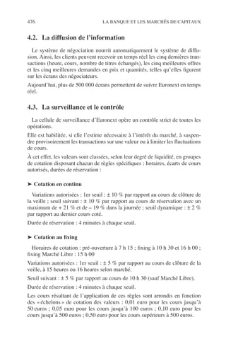 476 LA BANQUE ET LES MARCHÉS DE CAPITAUX
4.2. La diffusion de l’information
Le système de négociation nourrit automatiquement le système de diffu-
sion. Ainsi, les clients peuvent recevoir en temps réel les cinq dernières tran-
sactions (heure, cours, nombre de titres échangés), les cinq meilleures offres
et les cinq meilleures demandes en prix et quantités, telles qu’elles ﬁgurent
sur les écrans des négociateurs.
Aujourd’hui, plus de 500 000 écrans permettent de suivre Euronext en temps
réel.
4.3. La surveillance et le contrôle
La cellule de surveillance d’Euronext opère un contrôle strict de toutes les
opérations.
Elle est habilitée, si elle l’estime nécessaire à l’intérêt du marché, à suspen-
dre provisoirement les transactions sur une valeur ou à limiter les ﬂuctuations
de cours.
À cet effet, les valeurs sont classées, selon leur degré de liquidité, en groupes
de cotation disposant chacun de règles spéciﬁques : horaires, écarts de cours
autorisés, durées de réservation :
➤ Cotation en continu
Variations autorisées : 1er seuil : ± 10 % par rapport au cours de clôture de
la veille ; seuil suivant : ± 10 % par rapport au cours de réservation avec un
maximum de + 21 % et de – 19 % dans la journée ; seuil dynamique : ± 2 %
par rapport au dernier cours coté.
Durée de réservation : 4 minutes à chaque seuil.
➤ Cotation au ﬁxing
Horaires de cotation : pré-ouverture à 7 h 15 ; ﬁxing à 10 h 30 et 16 h 00 ;
ﬁxing Marché Libre : 15 h 00
Variations autorisées : 1er seuil : ± 5 % par rapport au cours de clôture de la
veille, à 15 heures ou 16 heures selon marché.
Seuil suivant : ± 5 % par rapport au cours de 10 h 30 (sauf Marché Libre).
Durée de réservation : 4 minutes à chaque seuil.
Les cours résultant de l’application de ces règles sont arrondis en fonction
des « échelons » de cotation des valeurs : 0,01 euro pour les cours jusqu’à
50 euros ; 0,05 euro pour les cours jusqu’à 100 euros ; 0,10 euro pour les
cours jusqu’à 500 euros ; 0,50 euro pour les cours supérieurs à 500 euros.
 
