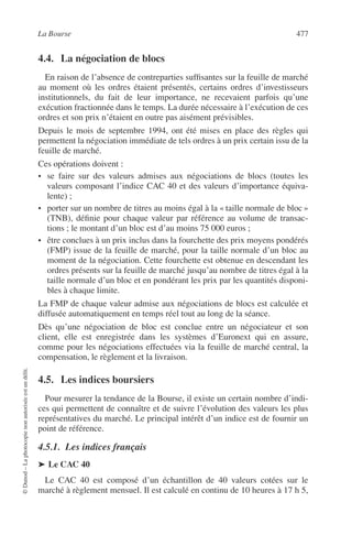 La Bourse 477
©Dunod–Laphotocopienonautoriséeestundélit.
4.4. La négociation de blocs
En raison de l’absence de contreparties sufﬁsantes sur la feuille de marché
au moment où les ordres étaient présentés, certains ordres d’investisseurs
institutionnels, du fait de leur importance, ne recevaient parfois qu’une
exécution fractionnée dans le temps. La durée nécessaire à l’exécution de ces
ordres et son prix n’étaient en outre pas aisément prévisibles.
Depuis le mois de septembre 1994, ont été mises en place des règles qui
permettent la négociation immédiate de tels ordres à un prix certain issu de la
feuille de marché.
Ces opérations doivent :
• se faire sur des valeurs admises aux négociations de blocs (toutes les
valeurs composant l’indice CAC 40 et des valeurs d’importance équiva-
lente) ;
• porter sur un nombre de titres au moins égal à la « taille normale de bloc »
(TNB), déﬁnie pour chaque valeur par référence au volume de transac-
tions ; le montant d’un bloc est d’au moins 75 000 euros ;
• être conclues à un prix inclus dans la fourchette des prix moyens pondérés
(FMP) issue de la feuille de marché, pour la taille normale d’un bloc au
moment de la négociation. Cette fourchette est obtenue en descendant les
ordres présents sur la feuille de marché jusqu’au nombre de titres égal à la
taille normale d’un bloc et en pondérant les prix par les quantités disponi-
bles à chaque limite.
La FMP de chaque valeur admise aux négociations de blocs est calculée et
diffusée automatiquement en temps réel tout au long de la séance.
Dès qu’une négociation de bloc est conclue entre un négociateur et son
client, elle est enregistrée dans les systèmes d’Euronext qui en assure,
comme pour les négociations effectuées via la feuille de marché central, la
compensation, le règlement et la livraison.
4.5. Les indices boursiers
Pour mesurer la tendance de la Bourse, il existe un certain nombre d’indi-
ces qui permettent de connaître et de suivre l’évolution des valeurs les plus
représentatives du marché. Le principal intérêt d’un indice est de fournir un
point de référence.
4.5.1. Les indices français
➤ Le CAC 40
Le CAC 40 est composé d’un échantillon de 40 valeurs cotées sur le
marché à règlement mensuel. Il est calculé en continu de 10 heures à 17 h 5,
 