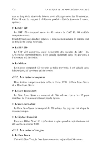 478 LA BANQUE ET LES MARCHÉS DE CAPITAUX
tout au long de la séance de Bourse, avec afﬁchage toutes les 30 secondes.
Enﬁn, il sert de support à différents produits dérivés (contrats à terme,
options).
➤ Le SBF 120
Le SBF 120 comprend, outre les 40 valeurs du CAC 40, 80 sociétés
complémentaires.
Il sert de base à des produits indexés. Il est également calculé en continu tout
au long de la séance boursière.
➤ Le SBF 250
Le SBF 250 comprend, outre l’ensemble des sociétés du SBF 120,
130 sociétés supplémentaires. Il est calculé seulement deux fois par jour, à
l’ouverture et à la clôture.
➤ Le Midcac
Le midcac comprend 100 sociétés de taille moyenne. Il est calculé deux
fois par jour, à l’ouverture et à la clôture.
4.5.2. Les indices européens
Deux indices européens ont été créés en février 1998 : le Dow Jones Stoxx
et le Dow Euro Stoxx.
➤ Le Dow Jones Stoxx
Le Dow Jones Stoxx est composé de 666 valeurs, couvre les 15 pays
membres de l’Union européenne plus la Suisse.
◆ Le Dow Euro Stoxx
Le Dow Euro Stoxx est composé de 326 valeurs des pays qui ont adopté la
monnaie unique.
◆ Les indices Euronext
Euronext 100 et Next 150 représentant les plus grandes capitalisations ont
été lancés en octobre 2000.
4.5.3. Les indices étrangers
➤ Le Dow Jones
Calculé à New York, le Dow Jones comprend aujourd’hui 30 valeurs.
 