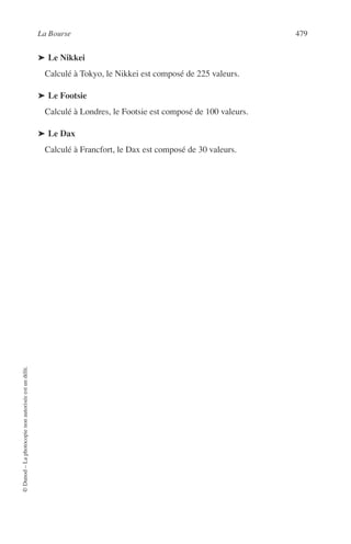 La Bourse 479
©Dunod–Laphotocopienonautoriséeestundélit.
➤ Le Nikkei
Calculé à Tokyo, le Nikkei est composé de 225 valeurs.
➤ Le Footsie
Calculé à Londres, le Footsie est composé de 100 valeurs.
➤ Le Dax
Calculé à Francfort, le Dax est composé de 30 valeurs.
 