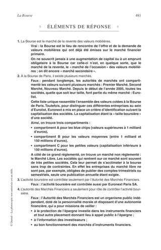 La Bourse 481
©Dunod–Laphotocopienonautoriséeestundélit.
♦ ÉLÉMENTS DE RÉPONSE ♦
1. La Bourse est le marché de la revente des valeurs mobilières.
Vrai : la Bourse est le lieu de rencontre de l’offre et de la demande de
valeurs mobilières qui ont déjà été émises sur le marché ﬁnancier
primaire.
On ne souscrit jamais à une augmentation de capital ou à un emprunt
obligataire à la Bourse car celle-ci n’est, en quelque sorte, que le
marché de la revente, le « marché de l’occasion » des valeurs mobiliè-
res ; on dit encore « marché secondaire ».
2. À la Bourse de Paris, il existe plusieurs marchés.
Faux : pendant longtemps, les autorités de marchés ont comparti-
menté les valeurs suivant plusieurs marchés : Premier Marché, Second
Marché, Nouveau Marché. Depuis le début de l’année 2005, toutes les
sociétés, quelle que soit leur taille, font partie du même marché : Euro-
list.
Cette liste unique rassemble l’ensemble des valeurs cotées à la Bourse
de Paris. Toutefois, pour distinguer ces différentes entreprises au sein
d’Eurolist, Euronext a mis en place un critère d’identiﬁcation suivant la
capitalisation des sociétés. La capitalisation étant la « taille boursière »
d’une société.
Ainsi, on trouve trois compartiments :
• compartiment A pour les blue chips (valeurs supérieures à 1 milliard
d’euros),
• compartiment B pour les valeurs moyennes (entre 1 milliard et
150 millions d’euros),
• compartiment C pour les petites valeurs (capitalisation inférieure à
150 millions d’euros).
A côté de ce grand réglementé, on trouve un marché non réglementé :
le Marché Libre. Les sociétés qui rentrent sur ce marché sont souvent
de très petites sociétés. Cela leur permet de s’acclimater à la bourse
sans trop de contraintes. En effet les entreprises du marché libre ne
sont pas, par exemple, obligées de publier des comptes trimestriels ou
semestriels, seule une publication annuelle étant exigée.
3. L’activité boursière est contrôlée seulement par l’Autorité des Marchés Financiers.
Faux : l’activité boursière est contrôlée aussi par Euronext Paris SA.
4. L’autorité des Marchés Financiers a seulement pour rôle de contrôler l’activité bour-
sière.
Faux : l’Autorité des Marchés Financiers est un organisme public indé-
pendant, doté de la personnalité morale et disposant d’une autonomie
ﬁnancière, qui a pour missions de veiller :
• à la protection de l’épargne investie dans les instruments ﬁnanciers
et tout autre placement donnant lieu à appel public à l’épargne ;
• à l’information des investisseurs ;
• au bon fonctionnement des marchés d’instruments ﬁnanciers.
 