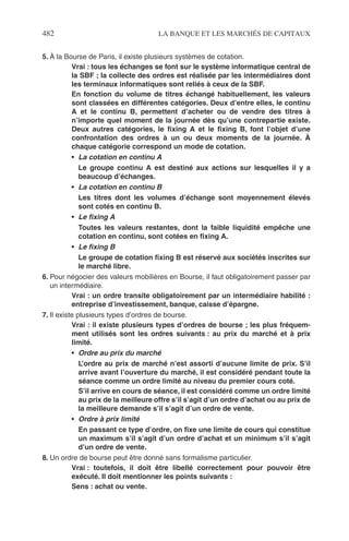 482 LA BANQUE ET LES MARCHÉS DE CAPITAUX
5. À la Bourse de Paris, il existe plusieurs systèmes de cotation.
Vrai : tous les échanges se font sur le système informatique central de
la SBF ; la collecte des ordres est réalisée par les intermédiaires dont
les terminaux informatiques sont reliés à ceux de la SBF.
En fonction du volume de titres échangé habituellement, les valeurs
sont classées en différentes catégories. Deux d’entre elles, le continu
A et le continu B, permettent d’acheter ou de vendre des titres à
n’importe quel moment de la journée dès qu’une contrepartie existe.
Deux autres catégories, le ﬁxing A et le ﬁxing B, font l’objet d’une
confrontation des ordres à un ou deux moments de la journée. À
chaque catégorie correspond un mode de cotation.
• La cotation en continu A
Le groupe continu A est destiné aux actions sur lesquelles il y a
beaucoup d’échanges.
• La cotation en continu B
Les titres dont les volumes d’échange sont moyennement élevés
sont cotés en continu B.
• Le ﬁxing A
Toutes les valeurs restantes, dont la faible liquidité empêche une
cotation en continu, sont cotées en ﬁxing A.
• Le ﬁxing B
Le groupe de cotation ﬁxing B est réservé aux sociétés inscrites sur
le marché libre.
6. Pour négocier des valeurs mobilières en Bourse, il faut obligatoirement passer par
un intermédiaire.
Vrai : un ordre transite obligatoirement par un intermédiaire habilité :
entreprise d’investissement, banque, caisse d’épargne.
7. Il existe plusieurs types d’ordres de bourse.
Vrai : il existe plusieurs types d’ordres de bourse ; les plus fréquem-
ment utilisés sont les ordres suivants : au prix du marché et à prix
limité.
• Ordre au prix du marché
L’ordre au prix de marché n’est assorti d’aucune limite de prix. S’il
arrive avant l’ouverture du marché, il est considéré pendant toute la
séance comme un ordre limité au niveau du premier cours coté.
S’il arrive en cours de séance, il est considéré comme un ordre limité
au prix de la meilleure offre s’il s’agit d’un ordre d’achat ou au prix de
la meilleure demande s’il s’agit d’un ordre de vente.
• Ordre à prix limité
En passant ce type d’ordre, on ﬁxe une limite de cours qui constitue
un maximum s’il s’agit d’un ordre d’achat et un minimum s’il s’agit
d’un ordre de vente.
8. Un ordre de bourse peut être donné sans formalisme particulier.
Vrai : toutefois, il doit être libellé correctement pour pouvoir être
exécuté. Il doit mentionner les points suivants :
Sens : achat ou vente.
 