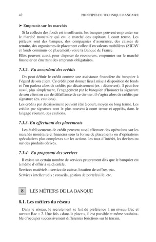 42 PRINCIPES DE TECHNIQUE BANCAIRE
➤ Emprunts sur les marchés
Si la collecte des fonds est insufﬁsante, les banques peuvent emprunter sur
le marché monétaire qui est le marché des capitaux à court terme. Les
prêteurs sont des banques, des compagnies d’assurance, des caisses de
retraite, des organismes de placement collectif en valeurs mobilières (SICAV
et fonds communs de placement) voire la Banque de France.
Elles peuvent aussi, pour disposer de ressources, emprunter sur le marché
ﬁnancier en émettant des emprunts obligataires.
7.3.2. En accordant des crédits
On peut déﬁnir le crédit comme une assistance ﬁnancière du banquier à
l’égard de son client. Ce crédit peut donner lieu à mise à disposition de fonds
et l’on parlera alors de crédits par décaissement (ex : découvert). Il peut être
aussi, plus simplement, l’engagement par le banquier d’honorer la signature
de son client en cas de défaillance de ce dernier, il s’agira alors de crédits par
signature (ex. cautions).
Les crédits par décaissement peuvent être à court, moyen ou long terme. Les
crédits par signature sont le plus souvent à court terme et appelés, dans le
langage courant, des cautions.
7.3.3. En effectuant des placements
Les établissements de crédit peuvent aussi effectuer des opérations sur les
marchés monétaire et ﬁnancier sous la forme de placements ou d’opérations
spéculatives plus complexes sur les actions, les taux d’intérêt, les devises ou
sur des produits dérivés.
7.3.4. En proposant des services
Il existe un certain nombre de services proprement dits que le banquier est
à même d’offrir à sa clientèle.
Services matériels : service de caisse, location de coffres, etc.
Services intellectuels : conseils, gestion de portefeuille, etc.
LES MÉTIERS DE LA BANQUE
8.1. Les métiers du réseau
Dans le réseau, le recrutement se fait de préférence à un niveau Bac et
surtout Bac + 2. Une fois « dans la place », il est possible et même souhaita-
ble d’occuper successivement différentes fonctions sur le terrain.
8
 