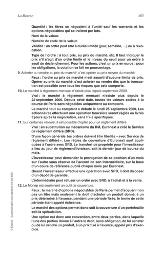La Bourse 483
©Dunod–Laphotocopienonautoriséeestundélit.
Quantité : les titres se négocient à l’unité sauf les warrants et les
options négociables qui se traitent par lots.
Nom de la valeur.
Numéro de code de la valeur.
Validité : un ordre peut être à durée limitée (jour, semaine, …) ou à révo-
cation.
Type de l’ordre : à tout prix, au prix du marché, etc. Il faut indiquer le
prix s’il s’agit d’un ordre limité et le niveau du seuil pour un ordre à
seuil de déclenchement. Pour les actions, c’est un prix en euros ; pour
les obligations, la cotation se fait en pourcentage.
9. Acheter ou vendre au prix du marché, c’est opérer au prix moyen du marché.
Faux : l’ordre au prix de marché n’est assorti d’aucune limite de prix.
Opérer au prix du marché, c’est acheter ou vendre dès que la transac-
tion est possible avec tous les risques que cela comporte.
10. Le marché à règlement mensuel n’existe plus depuis septembre 2000.
Vrai : le marché à règlement mensuel n’existe plus depuis le
22 septembre 2000. Depuis cette date, toutes les valeurs cotées à la
bourse de Paris sont négociées uniquement au comptant.
Le marché tout au comptant a débuté le lundi 25 septembre 2000. Les
actionnaires effectuant une opération boursière seront réglés ou livrés
3 jours après la négociation, sans frais spéciﬁques.
11. Sur certaines valeurs, il est possible d’opter pour un règlement différé.
Vrai : en substitution au mécanisme du RM, Euronext a créé le Service
de règlement différé (SRD).
D’une façon générale, les ordres doivent être libellés « avec Service de
règlement différé ». Les règles de couverture d’Euronext sont appli-
quées à l’ordre avec SRD. Le transfert de propriété pour l’investisseur
a lieu au jour de règlement/livraison, soit le dernier jour de bourse du
mois.
L’investisseur peut demander la prorogation de sa position d’un mois
sur l’autre sous réserve de l’accord de son intermédiaire, sur la base
d’un cours de référence publié chaque mois par Euronext.
Quand l’investisseur effectue une opération avec SRD, il doit disposer
d’un dépôt de garantie.
L’intermédiaire peut refuser un ordre avec SRD, à l’achat et à la vente.
12. Le Monep est seulement un outil de couverture.
Faux : le marché d’options négociables de Paris permet d’acquérir non
pas un titre mais seulement le droit d’acheter un produit donné, à un
prix déterminé à l’avance, pendant une période ﬁxée, le terme de cette
période étant appelé échéance.
Le marché des options permet donc soit la couverture d’un portefeuille
soit la spéculation.
Une option est donc une convention, entre deux parties, dans laquelle
l’une des parties donne à l’autre le droit, sans obligation, de lui acheter
ou de lui vendre un produit, à un prix ﬁxé à l’avance, appelé prix d’exer-
cice.
 
