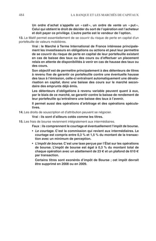 484 LA BANQUE ET LES MARCHÉS DE CAPITAUX
Un ordre d’achat s’appelle un « call », un ordre de vente un « put ».
Celui qui obtient le droit de décider du sort de l’opération est l’acheteur
et doit payer ce privilège. L’autre partie est le vendeur de l’option.
13. Le Matif permet essentiellement de se couvrir du risque de perte en capital d’un
portefeuille de valeurs mobilières.
Vrai : le Marché à Terme International de France intéresse principale-
ment les investisseurs en obligations ou actions et peut leur permettre
de se couvrir du risque de perte en capital de leur portefeuille existant
en cas de baisse des taux ou des cours ou d’effectuer un placement
relais en attente de disponibilités à venir en cas de hausse des taux ou
des cours.
Son objectif est de permettre principalement à des détenteurs de titres
à revenu ﬁxe de garantir ce portefeuille contre une éventuelle hausse
des taux à l’émission, celle-ci entraînant automatiquement une dévalo-
risation en capital, donc une baisse des cours sur le marché secon-
daire des emprunts déjà émis.
Les détenteurs d’obligations à revenu variable peuvent quant à eux,
par le biais de ce marché, se garantir contre la baisse de rendement de
leur portefeuille qu’entraînera une baisse des taux à l’avenir.
Il permet aussi des opérations d’arbitrage et des opérations spécula-
tives.
14. Les droits de souscription et d’attribution peuvent se négocier.
Vrai : ils sont d’ailleurs cotés comme les titres.
15. Les frais de bourse reviennent intégralement aux intermédiaires.
Faux : ils comprennent le courtage et éventuellement l’impôt de bourse.
• Le courtage. C’est la commission qui revient aux intermédiaires. Le
courtage est compris entre 0,3 % et 1,5 % du montant de la transac-
tion avec un minimum de perception.
• L’impôt de bourse. C’est une taxe perçue par l’État sur les opérations
de bourse. L’impôt de bourse est égal à 0,3 % du montant total de
chaque opération avec un abattement de 23 € et un plafond de 610 €
par transaction.
Certains titres sont exonérés d’impôt de Bourse ; cet impôt devrait
être supprimé en 2008 ou en 2009.
 