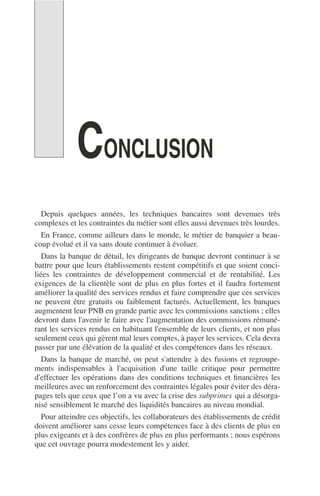 CONCLUSION
Depuis quelques années, les techniques bancaires sont devenues très
complexes et les contraintes du métier sont elles aussi devenues très lourdes.
En France, comme ailleurs dans le monde, le métier de banquier a beau-
coup évolué et il va sans doute continuer à évoluer.
Dans la banque de détail, les dirigeants de banque devront continuer à se
battre pour que leurs établissements restent compétitifs et que soient conci-
liées les contraintes de développement commercial et de rentabilité. Les
exigences de la clientèle sont de plus en plus fortes et il faudra fortement
améliorer la qualité des services rendus et faire comprendre que ces services
ne peuvent être gratuits ou faiblement facturés. Actuellement, les banques
augmentent leur PNB en grande partie avec les commissions sanctions ; elles
devront dans l'avenir le faire avec l'augmentation des commissions rémuné-
rant