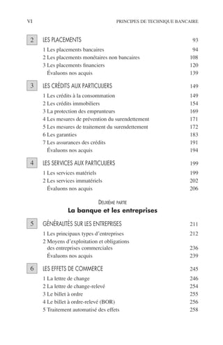 VI PRINCIPES DE TECHNIQUE BANCAIRE
LES PLACEMENTS 93
1 Les placements bancaires 94
2 Les placements monétaires non bancaires 108
3 Les placements ﬁnanciers 120
4 Évaluons nos acquis 139
LES CRÉDITS AUX PARTICULIERS 149
1 Les crédits à la consommation 149
2 Les crédits immobiliers 154
3 La protection des emprunteurs 169
4 Les mesures de prévention du surendettement 171
5 Les mesures de traitement du surendettement 172
6 Les garanties 183
7 Les assurances des crédits 191
8 Évaluons nos acquis 194
LES SERVICES AUX PARTICULIERS 199
1 Les services matériels 199
2 Les services immatériels 202
3 Évaluons nos acquis 206
DEUXIÈME PARTIE
La banque et les entreprises
GÉNÉRALITÉS SUR LES ENTREPRISES 211
1 Les principaux types d’entreprises 212
2 Moyens d’exploitation et obligations
des entreprises commerciales 236
3 Évaluons nos acquis 239
LES EFFETS DE COMMERCE 245
1 La lettre de change 246
2 La lettre de change-relevé 254
3 Le billet à ordre 255
4 Le billet à ordre-relevé (BOR) 256
5 Traitement automatisé des effets 258
2
3
4
5
6
 