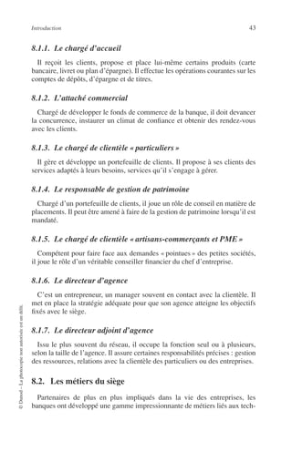 Introduction 43
©Dunod–Laphotocopienonautoriséeestundélit.
8.1.1. Le chargé d’accueil
Il reçoit les clients, propose et place lui-même certains produits (carte
bancaire, livret ou plan d’épargne). Il effectue les opérations courantes sur les
comptes de dépôts, d’épargne et de titres.
8.1.2. L’attaché commercial
Chargé de développer le fonds de commerce de la banque, il doit devancer
la concurrence, instaurer un climat de conﬁance et obtenir des rendez-vous
avec les clients.
8.1.3. Le chargé de clientèle « particuliers »
Il gère et développe un portefeuille de clients. Il propose à ses clients des
services adaptés à leurs besoins, services qu’il s’engage à gérer.
8.1.4. Le responsable de gestion de patrimoine
Chargé d’un portefeuille de clients, il joue un rôle de conseil en matière de
placements. Il peut être amené à faire de la gestion de patrimoine lorsqu’il est
mandaté.
8.1.5. Le chargé de clientèle « artisans-commerçants et PME»
Compétent pour faire face aux demandes « pointues » des petites sociétés,
il joue le rôle d’un véritable conseiller ﬁnancier du chef d’entreprise.
8.1.6. Le directeur d’agence
C’est un entrepreneur, un manager souvent en contact avec la clientèle. Il
met en place la stratégie adéquate pour que son agence atteigne les objectifs
ﬁxés avec le siège.
8.1.7. Le directeur adjoint d’agence
Issu le plus souvent du réseau, il occupe la fonction seul ou à plusieurs,
selon la taille de l’agence. Il assure certaines responsabilités précises : gestion
des ressources, relations avec la clientèle des particuliers ou des entreprises.
8.2. Les métiers du siège
Partenaires de plus en plus impliqués dans la vie des entreprises, les
banques ont développé une gamme impressionnante de métiers liés aux tech-
 