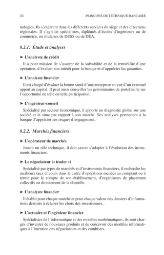 44 PRINCIPES DE TECHNIQUE BANCAIRE
nologies. Ils s’exercent dans les différents services du siège et des directions
régionales. Il s’agit de spécialistes, diplômés d’écoles d’ingénieurs ou de
commerce, ou titulaires de DESS ou de DEA.
8.2.1. Étude et analyses
➤ L’analyste de crédit
Il a pour mission de s’assurer de la solvabilité et de la rentabilité d’une
opération, d’évaluer son intérêt pour la banque et d’apprécier les garanties.
➤ L’analyste ﬁnancier
Il est chargé d’évaluer la bonne santé d’une entreprise en vue d’un éventuel
apport au capital. Il peut aussi conseiller les gestionnaires de portefeuille sur
l’opportunité de telle ou telle participation.
➤ L’ingénieur-conseil
Spécialisé par secteur économique, il apporte un diagnostic global sur une
société et la situe par rapport à son marché. Ses analyses permettent à la
banque d’apprécier ses risques d’engagement.
8.2.2. Marchés ﬁnanciers
➤ L’opérateur de marchés
Jouant un rôle technique, il doit savoir s’adapter à l’évolution des instru-
ments ﬁnanciers.
➤ Le négociateur (« trader »)
Spécialisé par types de marchés et d’instruments ﬁnanciers, il recherche les
meilleurs taux et cours dans le cadre d’opérations menées au comptant ou à
terme pour le compte de son établissement, d’organismes de placement
collectifs ou directement de la clientèle.
➤ L’analyste ﬁnancier
Il établit pour chaque marché et pour chaque valeur des dossiers d’informa-
tions destinés à éclairer les choix des investisseurs.
➤ L’actuaire et l’ingénieur ﬁnancier
Spécialistes de l’informatique et des modèles mathématiques, ils sont char-
gés d’inventer de nouveaux produits et de concevoir des modèles informati-
ques à l’intention des négociateurs et des cambistes.
 