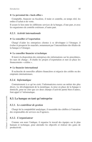 Introduction 45
©Dunod–Laphotocopienonautoriséeestundélit.
➤ Le personnel du « back-ofﬁce »
Comptable, ﬁnancier ou ﬁscaliste, il traite et contrôle, en temps réel, les
ordres d’achat et de vente.
Il assure le lien entre les différents services de la banque, d’une part, et avec
les organismes de contrôle extérieurs, d’autre part.
8.2.3. Activité internationale
➤ Le conseiller à l’exportation
Chargé d’aider les entreprises clientes à se développer à l’étranger, il
évalue et prospecte les marchés, notamment par l’intermédiaire des ﬁliales de
la banque à l’étranger.
➤ Le conseiller ﬁnancier et technique
Il tient à la disposition des entreprises des informations sur les procédures,
les taux de change ; Il étudie les projets d’exportation et met en place les
ﬁnancements « crédoc ».
➤ Le ﬁnancier international
Il recherche de nouvelles affaires ﬁnancières et négocie des crédits ou des
emprunts internationaux.
8.2.4. Informatique
Contrairement à ce qu’on croit, l’informaticien exerce un métier des plus
divers. Le développement de la monétique, la mise en place de la banque à
domicile, pour ne citer que ces deux champs d’activité parmi bien d’autres,
font appel à l’informatique.
8.3. La banque en tant qu’entreprise
8.3.1. Le contrôleur de gestion
Chargé de la comptabilité analytique, il rassemble des chiffres à l’intention
des responsables de services ou d’agences.
8.3.2. L’organisateur
Comme son nom l’indique, il organise le travail des équipes sur le plan
humain et technique, pour atteindre les objectifs et réaliser des gains de
productivité.
 