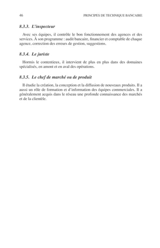 46 PRINCIPES DE TECHNIQUE BANCAIRE
8.3.3. L’inspecteur
Avec ses équipes, il contrôle le bon fonctionnement des agences et des
services. À son programme : audit bancaire, ﬁnancier et comptable de chaque
agence, correction des erreurs de gestion, suggestions.
8.3.4. Le juriste
Hormis le contentieux, il intervient de plus en plus dans des domaines
spécialisés, en amont et en aval des opérations.
8.3.5. Le chef de marché ou de produit
Il étudie la création, la conception et la diffusion de nouveaux produits. Il a
aussi un rôle de formation et d’information des équipes commerciales. Il a
généralement acquis dans le réseau une profonde connaissance des marchés
et de la clientèle.
 