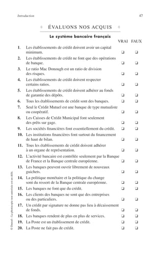 Introduction 47
©Dunod–Laphotocopienonautoriséeestundélit.
♦ ÉVALUONS NOS ACQUIS ♦
Le système bancaire français
VRAI FAUX
1. Les établissements de crédit doivent avoir un capital
minimum. ❑ ❑
2. Les établissements de crédit ne font que des opérations
de banque. ❑ ❑
3. Le ratio Mac Donough est un ratio de division
des risques. ❑ ❑
4. Les établissements de crédit doivent respecter
certains ratios. ❑ ❑
5. Les établissements de crédit doivent adhérer au fonds
de garantie des dépôts. ❑ ❑
6. Tous les établissements de crédit sont des banques. ❑ ❑
7. Seul le Crédit Mutuel est une banque de type mutualiste
ou coopératif. ❑ ❑
8. Les Caisses de Crédit Municipal font seulement
des prêts sur gage. ❑ ❑
9. Les sociétés ﬁnancières font essentiellement du crédit. ❑ ❑
10. Les institutions ﬁnancières font surtout du ﬁnancement
de haut de bilan. ❑ ❑
11. Tous les établissements de crédit doivent adhérer
à un organe de représentation. ❑ ❑
12. L’activité bancaire est contrôlée seulement par la Banque
de France et la Banque centrale européenne. ❑ ❑
13. Les banques peuvent ouvrir librement de nouveaux
guichets. ❑ ❑
14. La politique monétaire et la politique du change
sont du ressort de la Banque centrale européenne. ❑ ❑
15. Les banques ne font que du crédit. ❑ ❑
16. Les clients des banques ne sont que des entreprises
ou des particuliers. ❑ ❑
17. Un crédit par signature ne donne pas lieu à décaissement
de fonds. ❑ ❑
18. Les banques rendent de plus en plus de services. ❑ ❑
19. La Poste est un établissement de crédit. ❑ ❑
20. La Poste ne fait pas de crédit. ❑ ❑
 