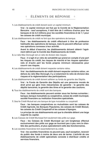 48 PRINCIPES DE TECHNIQUE BANCAIRE
♦ ÉLÉMENTS DE RÉPONSE ♦
1. Les établissements de crédit doivent avoir un capital minimum.
Vrai : le capital minimum est ﬁxé par le Comité de la Réglementation
Bancaire : sauf exceptions, il doit être de 5 millions d’euros pour les
banques et de 2,2 millions pour les sociétés ﬁnancières et de 1,1 pour
les caisses de crédit municipal.
2. Les établissements de crédit ne font que des opérations de banque.
Faux : les établissements de crédit effectuent à titre de profession
habituelle des opérations de banque, mais ils peuvent effectuer certai-
nes opérations connexes à leur activité.
Avant le début d’exercice, les établissements doivent obtenir l’agré-
ment délivré par le Comité des Établissements de Crédit.
3. Le ratio Mac Donough est un ratio de division des risques.
Faux : il s’agit d’un ratio de solvabilité qui prend en compte d’une part
les risques du crédit, les risques de marché et les risques opération-
nels et d’autre part les fonds propres minimum nécessaires pour
couvrir ces risques.
4. Les établissements de crédit doivent respecter certains ratios.
Vrai : les établissements de crédit doivent respecter certains ratios ; en
dehors du ratio Mac Donough, il y a notamment le ratio de division des
risques et la réglementation des participations.
5. Les établissements de crédit doivent adhérer au fonds de garantie des Dépôts.
Vrai : le Fonds de Garantie des Dépôts est une personne morale de
droit privé qui gère trois mécanismes de garantie : la garantie des
dépôts bancaires, la garantie des titres et la garantie des cautions.
6. Tous les établissements de crédit sont des banques.
Faux : les établissements peuvent exister sous les formes suivantes :
banque, banque mutualiste ou coopérative, caisse de crédit municipal,
société ﬁnancière ou institution ﬁnancière spécialisée.
7. Seul le Crédit Mutuel est une banque de type mutualiste ou coopératif.
Faux : les banques coopératives ou mutualistes sont les caisses de
Crédit Agricole, les Banques Populaires, les caisses de Crédit Mutuel,
les caisses du Crédit Coopératif et les caisses d’épargne.
Le principe de ces établissements est que la clientèle détient une large
majorité du capital.
8. Les Caisses de Crédit Municipal font seulement des prêts sur gage.
Faux : les Caisses de Crédit Municipal qui ont longtemps effectué
exclusivement des prêts sur gage se tournent peu à peu vers la clien-
tèle des particuliers, et plus spécialement celle des fonctionnaires.
9. Les sociétés ﬁnancières font essentiellement du crédit.
Vrai : les sociétés ﬁnancières ne peuvent pas, sauf exception, recevoir
du public des fonds à moins de deux ans de terme. L’activité de ces
établissements de crédit spécialisés consiste à distribuer crédits et
services ﬁnanciers.
 