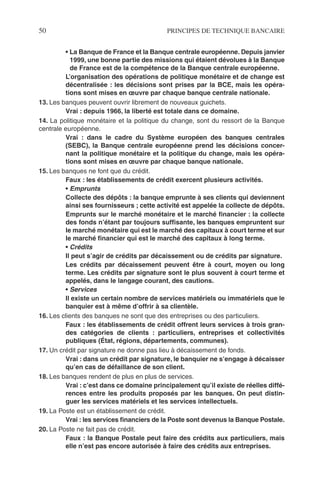 50 PRINCIPES DE TECHNIQUE BANCAIRE
• La Banque de France et la Banque centrale européenne. Depuis janvier
1999, une bonne partie des missions qui étaient dévolues à la Banque
de France est de la compétence de la Banque centrale européenne.
L’organisation des opérations de politique monétaire et de change est
décentralisée : les décisions sont prises par la BCE, mais les opéra-
tions sont mises en œuvre par chaque banque centrale nationale.
13. Les banques peuvent ouvrir librement de nouveaux guichets.
Vrai : depuis 1966, la liberté est totale dans ce domaine.
14. La politique monétaire et la politique du change, sont du ressort de la Banque
centrale européenne.
Vrai : dans le cadre du Système européen des banques centrales
(SEBC), la Banque centrale européenne prend les décisions concer-
nant la politique monétaire et la politique du change, mais les opéra-
tions sont mises en œuvre par chaque banque nationale.
15. Les banques ne font que du crédit.
Faux : les établissements de crédit exercent plusieurs activités.
• Emprunts
Collecte des dépôts : la banque emprunte à ses clients qui deviennent
ainsi ses fournisseurs ; cette activité est appelée la collecte de dépôts.
Emprunts sur le marché monétaire et le marché ﬁnancier : la collecte
des fonds n’étant par toujours sufﬁsante, les banques empruntent sur
le marché monétaire qui est le marché des capitaux à court terme et sur
le marché ﬁnancier qui est le marché des capitaux à long terme.
• Crédits
Il peut s’agir de crédits par décaissement ou de crédits par signature.
Les crédits par décaissement peuvent être à court, moyen ou long
terme. Les crédits par signature sont le plus souvent à court terme et
appelés, dans le langage courant, des cautions.
• Services
Il existe un certain nombre de services matériels ou immatériels que le
banquier est à même d’offrir à sa clientèle.
16. Les clients des banques ne sont que des entreprises ou des particuliers.
Faux : les établissements de crédit offrent leurs services à trois gran-
des catégories de clients : particuliers, entreprises et collectivités
publiques (État, régions, départements, communes).
17. Un crédit par signature ne donne pas lieu à décaissement de fonds.
Vrai : dans un crédit par signature, le banquier ne s’engage à décaisser
qu’en cas de défaillance de son client.
18. Les banques rendent de plus en plus de services.
Vrai : c’est dans ce domaine principalement qu’il existe de réelles diffé-
rences entre les produits proposés par les banques. On peut distin-
guer les services matériels et les services intellectuels.
19. La Poste est un établissement de crédit.
Vrai : les services ﬁnanciers de la Poste sont devenus la Banque Postale.
20. La Poste ne fait pas de crédit.
Faux : la Banque Postale peut faire des crédits aux particuliers, mais
elle n’est pas encore autorisée à faire des crédits aux entreprises.
 