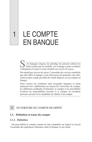 LE COMPTE
EN BANQUE
i le banquier dispose du privilège de pouvoir utiliser les
fonds conﬁés par la clientèle, cet avantage a pour corollaire
l’obligation d’assurer à cette clientèle un service de caisse.
On entend par service de caisse, l’ensemble des services matériels
que doit offrir la banque à son client pour lui permettre une utili-
sation la plus souple possible des fonds déposés sur un compte en
banque.
Nous verrons les conditions dans lesquelles banquier et client
amorcent leur collaboration au moyen de l’ouverture du compte,
les différentes méthodes d’alimenter ce compte et les possibilités
d’utiliser les disponibilités inscrites à ce compte, les incidents
pouvant survenir et les modalités de clôture d’un compte.
OUVERTURE DU COMPTE DE DÉPÔT
1.1. Déﬁnition et tenue du compte
1.1.1. Déﬁnition
On peut déﬁnir le compte comme un état comptable sur lequel est inscrit
l’ensemble des opérations effectuées entre la banque et son client.
S
1
1
 