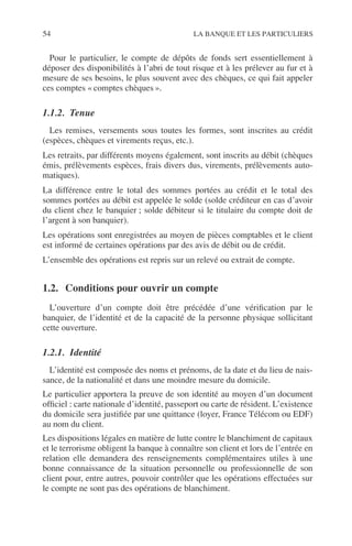 54 LA BANQUE ET LES PARTICULIERS
Pour le particulier, le compte de dépôts de fonds sert essentiellement à
déposer des disponibilités à l’abri de tout risque et à les prélever au fur et à
mesure de ses besoins, le plus souvent avec des chèques, ce qui fait appeler
ces comptes « comptes chèques ».
1.1.2. Tenue
Les remises, versements sous toutes les formes, sont inscrites au crédit
(espèces, chèques et virements reçus, etc.).
Les retraits, par différents moyens également, sont inscrits au débit (chèques
émis, prélèvements espèces, frais divers dus, virements, prélèvements auto-
matiques).
La différence entre le total des sommes portées au crédit et le total des
sommes portées au débit est appelée le solde (solde créditeur en cas d’avoir
du client chez le banquier ; solde débiteur si le titulaire du compte doit de
l’argent à son banquier).
Les opérations sont enregistrées au moyen de pièces comptables et le client
est informé de certaines opérations par des avis de débit ou de crédit.
L’ensemble des opérations est repris sur un relevé ou extrait de compte.
1.2. Conditions pour ouvrir un compte
L’ouverture d’un compte doit être précédée d’une vériﬁcation par le
banquier, de l’identité et de la capacité de la personne physique sollicitant
cette ouverture.
1.2.1. Identité
L’identité est composée des noms et prénoms, de la date et du lieu de nais-
sance, de la nationalité et dans une moindre mesure du domicile.
Le particulier apportera la preuve de son identité au moyen d’un document
ofﬁciel : carte nationale d’identité, passeport ou carte de résident. L’existence
du domicile sera justiﬁée par une quittance (loyer, France Télécom ou EDF)
au nom du client.
Les dispositions légales en matière de lutte contre le blanchiment de capitaux
et le terrorisme obligent la banque à connaître son client et lors de l’entrée en
relation elle demandera des renseignements complémentaires utiles à une
bonne connaissance de la situation personnelle ou professionnelle de son
client pour, entre autres, pouvoir contrôler que les opérations effectuées sur
le compte ne sont pas des opérations de blanchiment.
 