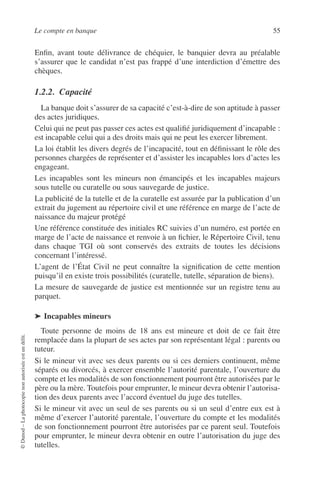 Le compte en banque 55
©Dunod–Laphotocopienonautoriséeestundélit.
Enﬁn, avant toute délivrance de chéquier, le banquier devra au préalable
s’assurer que le candidat n’est pas frappé d’une interdiction d’émettre des
chèques.
1.2.2. Capacité
La banque doit s’assurer de sa capacité c’est-à-dire de son aptitude à passer
des actes juridiques.
Celui qui ne peut pas passer ces actes est qualiﬁé juridiquement d’incapable :
est incapable celui qui a des droits mais qui ne peut les exercer librement.
La loi établit les divers degrés de l’incapacité, tout en déﬁnissant le rôle des
personnes chargées de représenter et d’assister les incapables lors d’actes les
engageant.
Les incapables sont les mineurs non émancipés et les incapables majeurs
sous tutelle ou curatelle ou sous sauvegarde de justice.
La publicité de la tutelle et de la curatelle est assurée par la publication d’un
extrait du jugement au répertoire civil et une référence en marge de l’acte de
naissance du majeur protégé
Une référence constituée des initiales RC suivies d’un numéro, est portée en
marge de l’acte de naissance et renvoie à un ﬁchier, le Répertoire Civil, tenu
dans chaque TGI où sont conservés des extraits de toutes les décisions
concernant l’intéressé.
L’agent de l’État Civil ne peut connaître la signiﬁcation de cette mention
puisqu’il en existe trois possibilités (curatelle, tutelle, séparation de biens).
La mesure de sauvegarde de justice est mentionnée sur un registre tenu au
parquet.
➤ Incapables mineurs
Toute personne de moins de 18 ans est mineure et doit de ce fait être
remplacée dans la plupart de ses actes par son représentant légal : parents ou
tuteur.
Si le mineur vit avec ses deux parents ou si ces derniers continuent, même
séparés ou divorcés, à exercer ensemble l’autorité parentale, l’ouverture du
compte et les modalités de son fonctionnement pourront être autorisées par le
père ou la mère. Toutefois pour emprunter, le mineur devra obtenir l’autorisa-
tion des deux parents avec l’accord éventuel du juge des tutelles.
Si le mineur vit avec un seul de ses parents ou si un seul d’entre eux est à
même d’exercer l’autorité parentale, l’ouverture du compte et les modalités
de son fonctionnement pourront être autorisées par ce parent seul. Toutefois
pour emprunter, le mineur devra obtenir en outre l’autorisation du juge des
tutelles.
 