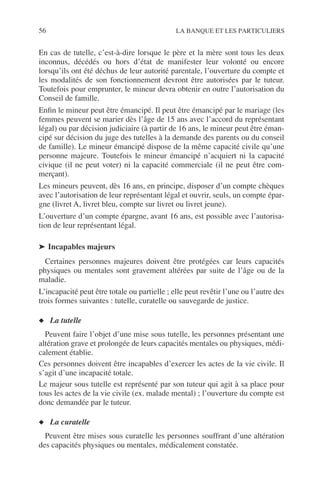 56 LA BANQUE ET LES PARTICULIERS
En cas de tutelle, c’est-à-dire lorsque le père et la mère sont tous les deux
inconnus, décédés ou hors d’état de manifester leur volonté ou encore
lorsqu’ils ont été déchus de leur autorité parentale, l’ouverture du compte et
les modalités de son fonctionnement devront être autorisées par le tuteur.
Toutefois pour emprunter, le mineur devra obtenir en outre l’autorisation du
Conseil de famille.
Enﬁn le mineur peut être émancipé. Il peut être émancipé par le mariage (les
femmes peuvent se marier dès l’âge de 15 ans avec l’accord du représentant
légal) ou par décision judiciaire (à partir de 16 ans, le mineur peut être éman-
cipé sur décision du juge des tutelles à la demande des parents ou du conseil
de famille). Le mineur émancipé dispose de la même capacité civile qu’une
personne majeure. Toutefois le mineur émancipé n’acquiert ni la capacité
civique (il ne peut voter) ni la capacité commerciale (il ne peut être com-
merçant).
Les mineurs peuvent, dès 16 ans, en principe, disposer d’un compte chèques
avec l’autorisation de leur représentant légal et ouvrir, seuls, un compte épar-
gne (livret A, livret bleu, compte sur livret ou livret jeune).
L’ouverture d’un compte épargne, avant 16 ans, est possible avec l’autorisa-
tion de leur représentant légal.
➤ Incapables majeurs
Certaines personnes majeures doivent être protégées car leurs capacités
physiques ou mentales sont gravement altérées par suite de l’âge ou de la
maladie.
L’incapacité peut être totale ou partielle ; elle peut revêtir l’une ou l’autre des
trois formes suivantes : tutelle, curatelle ou sauvegarde de justice.
◆ La tutelle
Peuvent faire l’objet d’une mise sous tutelle, les personnes présentant une
altération grave et prolongée de leurs capacités mentales ou physiques, médi-
calement établie.
Ces personnes doivent être incapables d’exercer les actes de la vie civile. Il
s’agit d’une incapacité totale.
Le majeur sous tutelle est représenté par son tuteur qui agit à sa place pour
tous les actes de la vie civile (ex. malade mental) ; l’ouverture du compte est
donc demandée par le tuteur.
◆ La curatelle
Peuvent être mises sous curatelle les personnes souffrant d’une altération
des capacités physiques ou mentales, médicalement constatée.
 