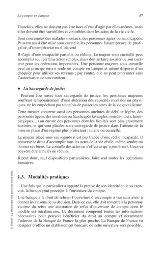Le compte en banque 57
©Dunod–Laphotocopienonautoriséeestundélit.
Toutefois, elles ne doivent pas être hors d’état d’agir par elles-mêmes, mais
elles doivent être surveillées et contrôlées dans les actes de la vie civile.
Sont concernées des malades mentaux, des personnes âgées ou handicapées.
Peuvent aussi être mise sous curatelle les personnes faisant preuve de prodi-
galité, d’intempérance ou d’oisiveté
Il s’agit d’une incapacité partielle ou réduite. Le majeur sous curatelle peut
accomplir seul certains actes simples, mais doit se faire assister de son cura-
teur pour les opérations importantes. Une personne majeure sous curatelle
peut en principe ouvrir seule un compte en banque et même disposer d’un
chéquier pour utiliser ses revenus ; par contre, elle ne peut emprunter sans
l’autorisation de son curateur.
◆ La Sauvegarde de justice
Peuvent être mises sous sauvegarde de justice, les personnes majeures
souffrant temporairement d’une altération des capacités mentales ou physi-
ques, ne les empêchant pas toutefois de passer les actes de la vie quotidienne.
Cette mesure concerne aussi des personnes atteintes de débilité légère, des
personnes âgées, des invalides ou handicapés (aveugles, sourds-muets, hémi-
plégiques…) ou encore des personnes dont les facultés sont plus gravement
atteintes, et qui sont placées sous sauvegarde de justice dans l’attente de la
mise en place d’un régime plus protecteur : tutelle ou curatelle.
Le majeur placé sous sauvegarde n’est pas frappé d’une réelle incapacité. Il
conserve le droit d’accomplir tous les actes de la vie civile, même vendre ou
donner ses biens. Le contrôle des actes ne s’effectue qu’a posteriori. Ceux-ci
peuvent être annulés ou réduits.
Il peut donc, sauf dispositions particulières, faire seul toutes les opérations
bancaires.
1.3. Modalités pratiques
Une fois que le particulier a apporté la preuve de son identité et de sa capa-
cité, la banque peut procéder à l’ouverture du compte.
Une banque a le droit de refuser l’ouverture d’un compte à vue sans avoir à
donner les raisons de sa décision. Dans ce cas, elle doit remettre à la personne
victime du refus une attestation de refus d’ouverture de compte dont le
modèle est interbancaire. Ce document comprend toutes les informations
nécessaires pour pouvoir bénéﬁcier du droit au compte et notamment
l’adresse de la Banque de France la plus proche. La Banque de France va
désigner d’ofﬁce un établissement bancaire où cette ouverture sera possible.
 