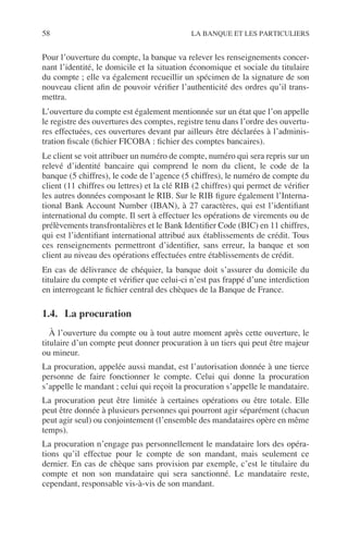 58 LA BANQUE ET LES PARTICULIERS
Pour l’ouverture du compte, la banque va relever les renseignements concer-
nant l’identité, le domicile et la situation économique et sociale du titulaire
du compte ; elle va également recueillir un spécimen de la signature de son
nouveau client aﬁn de pouvoir vériﬁer l’authenticité des ordres qu’il trans-
mettra.
L’ouverture du compte est également mentionnée sur un état que l’on appelle
le registre des ouvertures des comptes, registre tenu dans l’ordre des ouvertu-
res effectuées, ces ouvertures devant par ailleurs être déclarées à l’adminis-
tration ﬁscale (ﬁchier FICOBA : ﬁchier des comptes bancaires).
Le client se voit attribuer un numéro de compte, numéro qui sera repris sur un
relevé d’identité bancaire qui comprend le nom du client, le code de la
banque (5 chiffres), le code de l’agence (5 chiffres), le numéro de compte du
client (11 chiffres ou lettres) et la clé RIB (2 chiffres) qui permet de vériﬁer
les autres données composant le RIB. Sur le RIB ﬁgure également l’Interna-
tional Bank Account Number (IBAN), à 27 caractères, qui est l’identiﬁant
international du compte. Il sert à effectuer les opérations de virements ou de
prélèvements transfrontalières et le Bank Identiﬁer Code (BIC) en 11 chiffres,
qui est l’identiﬁant international attribué aux établissements de crédit. Tous
ces renseignements permettront d’identiﬁer, sans erreur, la banque et son
client au niveau des opérations effectuées entre établissements de crédit.
En cas de délivrance de chéquier, la banque doit s’assurer du domicile du
titulaire du compte et vériﬁer que celui-ci n’est pas frappé d’une interdiction
en interrogeant le ﬁchier central des chèques de la Banque de France.
1.4. La procuration
À l’ouverture du compte ou à tout autre moment après cette ouverture, le
titulaire d’un compte peut donner procuration à un tiers qui peut être majeur
ou mineur.
La procuration, appelée aussi mandat, est l’autorisation donnée à une tierce
personne de faire fonctionner le compte. Celui qui donne la procuration
s’appelle le mandant ; celui qui reçoit la procuration s’appelle le mandataire.
La procuration peut être limitée à certaines opérations ou être totale. Elle
peut être donnée à plusieurs personnes qui pourront agir séparément (chacun
peut agir seul) ou conjointement (l’ensemble des mandataires opère en même
temps).
La procuration n’engage pas personnellement le mandataire lors des opéra-
tions qu’il effectue pour le compte de son mandant, mais seulement ce
dernier. En cas de chèque sans provision par exemple, c’est le titulaire du
compte et non son mandataire qui sera sanctionné. Le mandataire reste,
cependant, responsable vis-à-vis de son mandant.
 